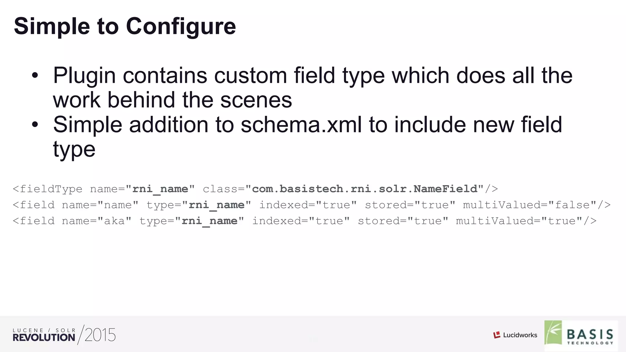 16
01
Simple to Configure
•  Plugin contains custom field type which does all the
work behind the scenes
•  Simple addition to schema.xml to include new field
type
<fieldType name="rni_name" class="com.basistech.rni.solr.NameField"/>
<field name="name" type="rni_name" indexed="true" stored="true" multiValued="false"/>
<field name="aka" type="rni_name" indexed="true" stored="true" multiValued="true"/>
 