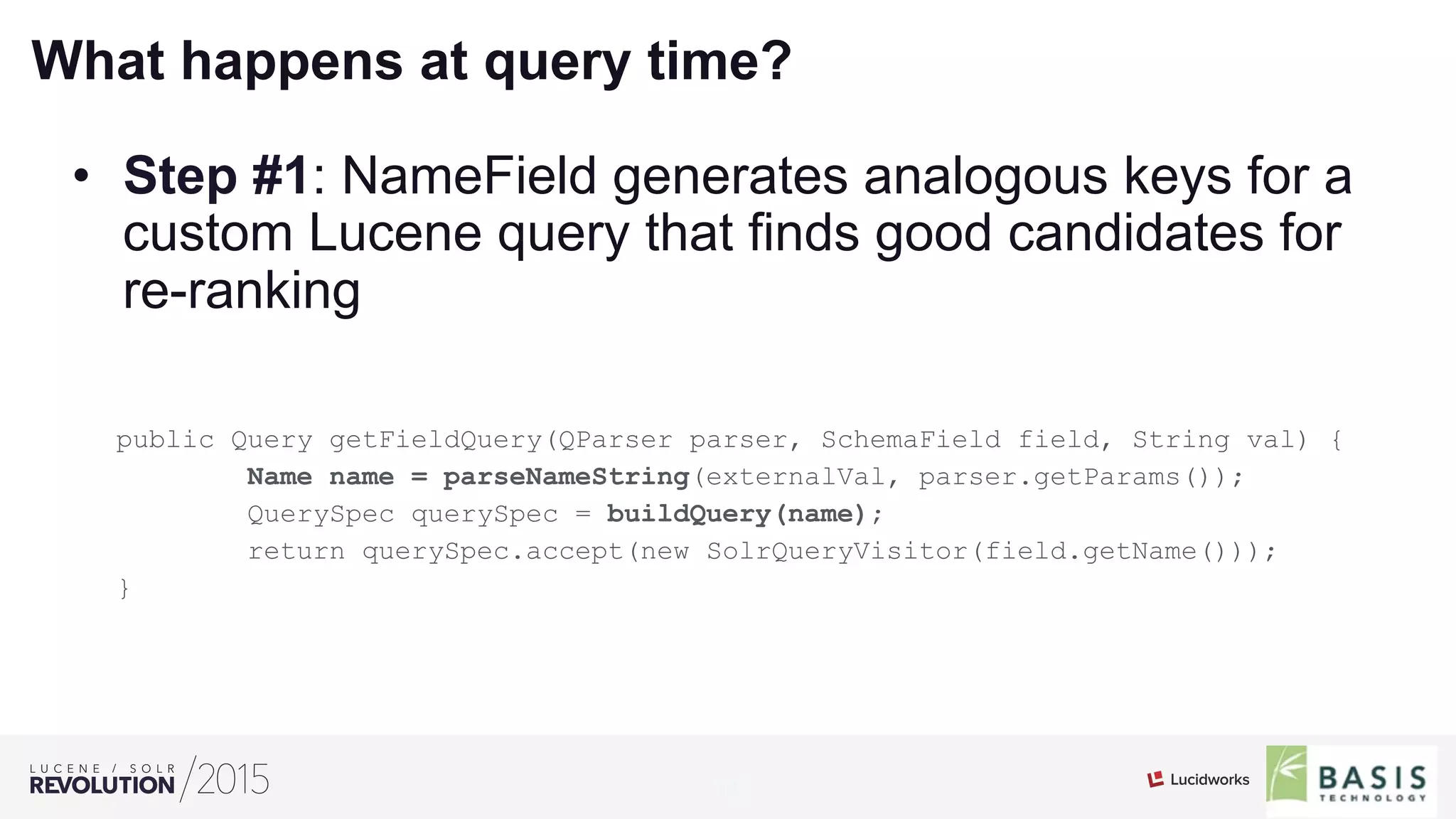 18
01
What happens at query time?
•  Step #1: NameField generates analogous keys for a
custom Lucene query that finds good candidates for
re-ranking
public Query getFieldQuery(QParser parser, SchemaField field, String val) {
Name name = parseNameString(externalVal, parser.getParams());
QuerySpec querySpec = buildQuery(name);
return querySpec.accept(new SolrQueryVisitor(field.getName()));
}
 