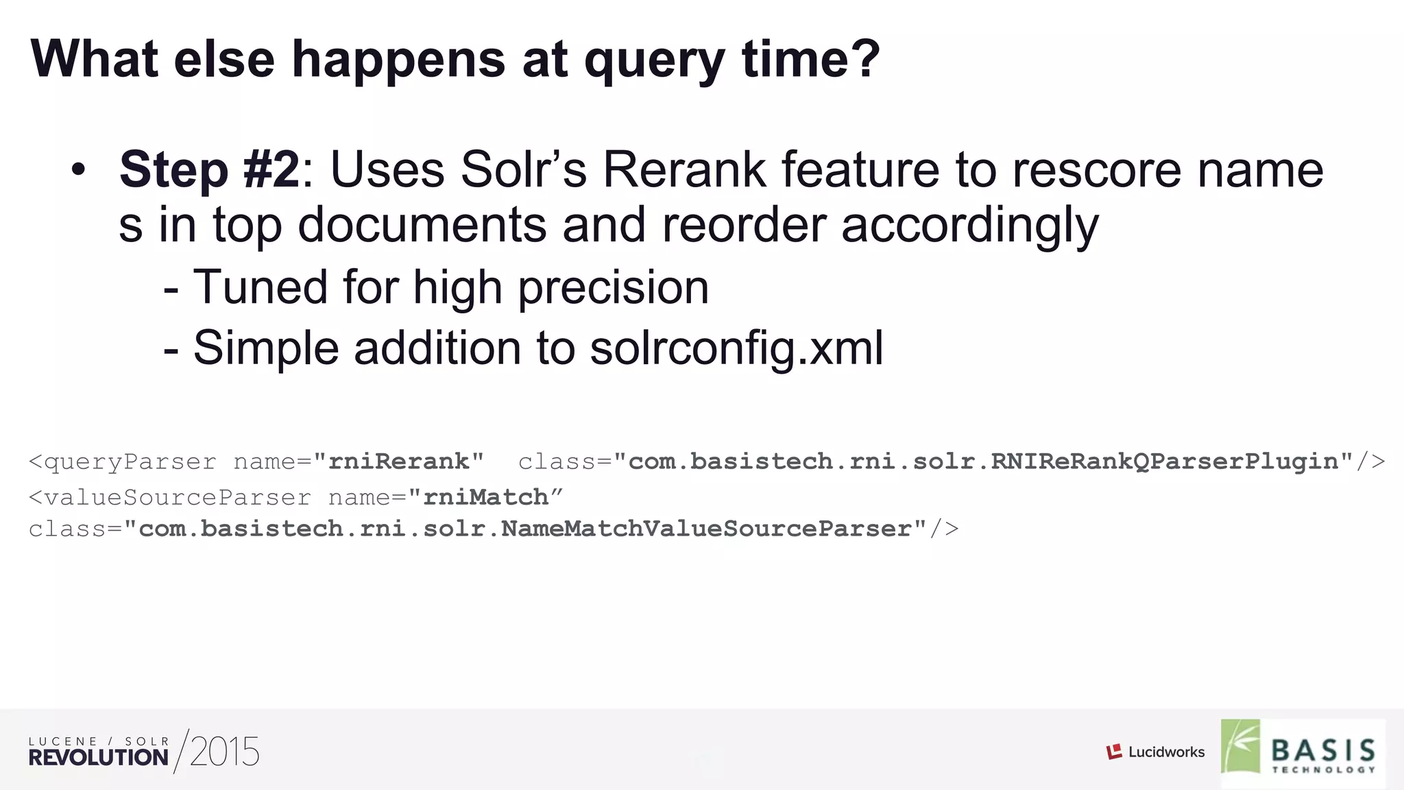 19
01
What else happens at query time?
•  Step #2: Uses Solr’s Rerank feature to rescore name
s in top documents and reorder accordingly
- Tuned for high precision
- Simple addition to solrconfig.xml
<queryParser name="rniRerank" class="com.basistech.rni.solr.RNIReRankQParserPlugin"/>
<valueSourceParser name="rniMatch”
class="com.basistech.rni.solr.NameMatchValueSourceParser"/>
 