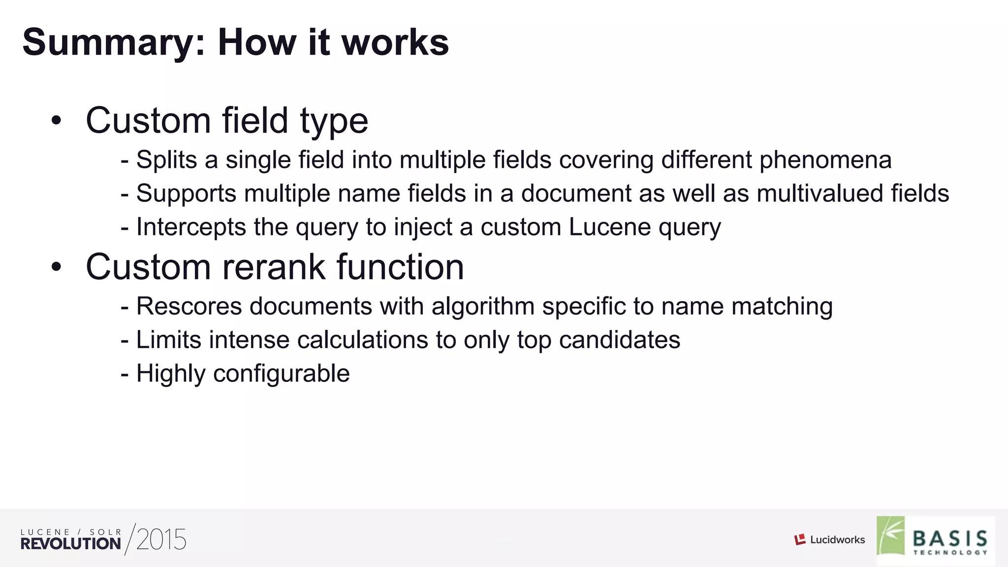 22
01
Summary: How it works
•  Custom field type
- Splits a single field into multiple fields covering different phenomena
- Supports multiple name fields in a document as well as multivalued fields
- Intercepts the query to inject a custom Lucene query
•  Custom rerank function
- Rescores documents with algorithm specific to name matching
- Limits intense calculations to only top candidates
- Highly configurable
 