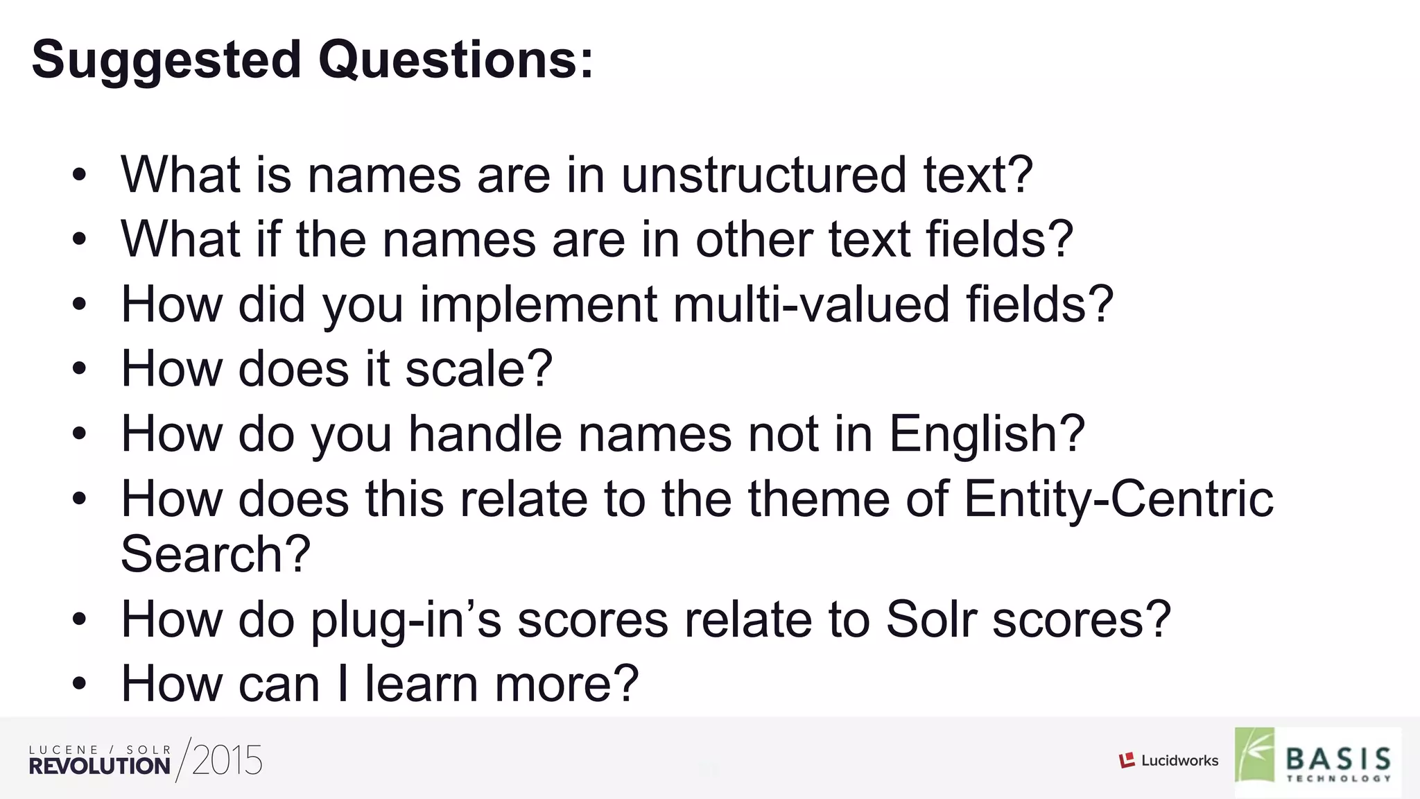 23
01
Suggested Questions:
•  What is names are in unstructured text?
•  What if the names are in other text fields?
•  How did you implement multi-valued fields?
•  How does it scale?
•  How do you handle names not in English?
•  How does this relate to the theme of Entity-Centric
Search?
•  How do plug-in’s scores relate to Solr scores?
•  How can I learn more?
 