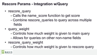 24
01
Rescore Params - Integration w/Query
• rescore_query
- Calls the name_score function to get score
- Combine rescore_queries to query across multiple
fields
• query_weight
- Controls how much weight is given to main query
- Allows for queries on other non-name fields
• rescore_query_weight
- Controls how much weight is given to rescore query
 