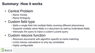 25
01
Summary: How it works
• Central Problem
- Name Variety
- Name Ambiguity
• Custom field type
- Splits a single field into multiple fields covering different phenomena
- Supports multiple name fields in a document as well as multivalued fields
- Intercepts the query to inject a custom Lucene query
• Custom rescore function
- Rescores documents with algorithm specific to name matching
- Limits intense calculations to only top candidates
- Highly configurable
 