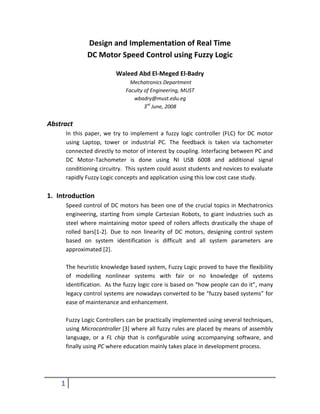 Design and Implementation of Real Time
                DC Motor Speed Control using Fuzzy Logic

                           Waleed Abd El-Meged El-Badry
                                 Mechatronics Department
                               Faculty of Engineering, MUST
                                  wbadry@must.edu.eg
                                       3rd June, 2008


Abstract
        In this paper, we try to implement a fuzzy logic controller (FLC) for DC motor
        using Laptop, tower or industrial PC. The feedback is taken via tachometer
        connected directly to motor of interest by coupling. Interfacing between PC and
        DC Motor-Tachometer is done using NI USB 6008 and additional signal
        conditioning circuitry. This system could assist students and novices to evaluate
        rapidly Fuzzy Logic concepts and application using this low cost case study.

1. Introduction
        Speed control of DC motors has been one of the crucial topics in Mechatronics
        engineering, starting from simple Cartesian Robots, to giant industries such as
        steel where maintaining motor speed of rollers affects drastically the shape of
        rolled bars[1-2]. Due to non linearity of DC motors, designing control system
        based on system identification is difficult and all system parameters are
        approximated [2].

        The heuristic knowledge based system, Fuzzy Logic proved to have the flexibility
        of modelling nonlinear systems with fair or no knowledge of systems
        identification. As the fuzzy logic core is based on “how people can do it”, many
        legacy control systems are nowadays converted to be “fuzzy based systems” for
        ease of maintenance and enhancement.

        Fuzzy Logic Controllers can be practically implemented using several techniques,
        using Microcontroller [3] where all fuzzy rules are placed by means of assembly
        language, or a FL chip that is configurable using accompanying software, and
        finally using PC where education mainly takes place in development process.




    1
 