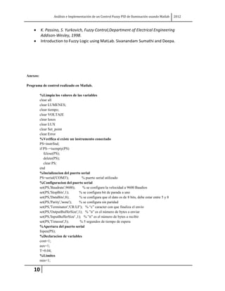 Análisis e Implementación de un Control Fuzzy PID de Iluminación usando Matlab      2012



          K. Passino, S. Yurkovich, Fuzzy Control,Department of Electrical Engineering
          Addison-Wesley, 1998.
          Introduction to Fuzzy Logic using MatLab. Sivanandam Sumathi and Deepa.




Anexos:

Programa de control realizado en Matlab.

          %Limpia los valores de las variables
          clear all
          clear LUMENES;
          clear tiempo;
          clear VOLTAJE
          clear luxes
          clear LUX
          clear Set_point
          clear Error
          %Verifica si existe un instrumento conectado
          PS=instrfind;
          if PS~=isempty(PS)
             fclose(PS);
             delete(PS);
             clear PS;
          end
          %Incializacion del puerto serial
          PS=serial('COM3');           % puerto serial utilizado
          %Configuracion del puerto serial
          set(PS,'Baudrate',9600);      % se configura la velocidad a 9600 Baudios
          set(PS,'StopBits',1);      % se configura bit de parada a uno
          set(PS,'DataBits',8);       % se configura que el dato es de 8 bits, debe estar entre 5 y 8
          set(PS,'Parity','none');   % se configura sin paridad
          set(PS,'Terminator','CR/LF'); % “c” caracter con que finaliza el envío
          set(PS,'OutputBufferSize',1); % ”n” es el número de bytes a enviar
          set(PS,'InputBufferSize' ,1); % ”n” es el número de bytes a recibir
          set(PS,'Timeout',5);        % 5 segundos de tiempo de espera
          %Apertura del puerto serial
          fopen(PS);
          %Declaracion de variables
          cont=1;
          aux=1;
          T=0.04;
          %Limites
          min=1;

    10
 