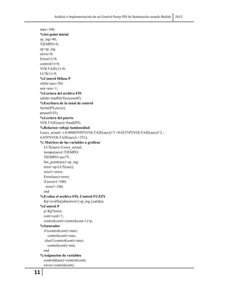 Análisis e Implementación de un Control Fuzzy PID de Iluminación usando Matlab   2012


 max=100;
 %Set point inicial
 sp_ing=40;
 TIEMPO=0;
 sp=sp_ing
 envio=0;
 Error(1)=0;
 control(1)=0;
 VOLTAJE(1)=0;
 LUX(1)=0;
 %Control Difuso P
 while (aux<50)
 aux=aux+1;
 %Lectura del archivo FIS
 salida=readfis('fuzzyeset4');
 %Escritura de la senal de control
 fwrite(PS,envio);
 pause(0.03)
 %Lectura del puerto
 VOLTAJE(aux)=fread(PS)
 %Relacion voltaje luminosidad
 Luxes_actual= (-0.00003958*(VOLTAJE(aux))^3 +0.02374*(VOLTAJE(aux))^2 -
 4.859*(VOLTAJE(aux)) +351);
 % Matrices de las variables a graficar
    LUX(aux)=Luxes_actual;
    tiempo(aux)=TIEMPO;
    TIEMPO=aux*T;
    Set_point(aux)=sp_ing;
    error=sp-LUX(aux);
    error1=error;
    Error(aux)=error;
    if (error1>100)
      error1=100;
    end
 %Evalua el archivo FIS, Control FUZZY
    Kp=evalfis([abs(error1) sp_ing ],salida);
 %Control P
    p=Kp*error;
    cont=cont+1;
    control(cont)=control(cont-1)+p;
 %Saturador
    if (control(cont)>max)
       control(cont)=max;
     elseif (control(cont)<min)
       control(cont)=min;
    end
 %Asignacion de variables
    controld(aux)=control(cont);
    envio=control(cont);

11
 
