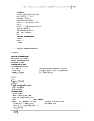 Análisis e Implementación de un Control Fuzzy PID de Iluminación usando Matlab   2012


        %Graficas
        subplot(2,1,2);plot(tiempo,controld)
        title('VOLTAJE vs Tiempo')
        limitemax=TIEMPO;
        AXIS([0 limitemax 0 240])
        subplot(2,1,1); plot(tiempo,LUX,'b')
        hold on
        subplot(2,1,1); plot(tiempo,Set_point,'r')
         limitemax=TIEMPO;
        AXIS([0 limitemax 0 110])
        title('Luxes vs tiempo')
        end;
        %Finaliza la comunicacion
        fclose(PS);
        delete(PS);
         clear PS;



        Programa del microcontrolador

program p

'Declaracion de variables
dim current_duty as byte
dim ent_analogica as float
dim enviar as byte
'Sub proceso de inicio
sub procedure InitMain()
 ADCON1=128                                  'Configuracion de las entradas analogicas
 TRISA = 255                                 'COnfiguracion del puerto a como entrada
 PWM1_Init(1300)                             'Incia PWM a 1.3kHz

end sub
main:
'Prgrama Principal
InitMain()
'Incia la comunicacion serial
  UART1_Init(9600)
  delay_ms(100)
'Ciclo de trabajo
  current_duty= 0
  PWM1_Start() 'Incia el PWM
  PWM1_Set_Duty(current_duty)
  inicio:                       'Inicia el ciclo
  if (UART1_Data_Ready() <> 0) then                  ' Si el dato es recivido escribe
     current_duty = UART1_Read()                     ' lectura del dato
     PWM1_Set_Duty(current_duty*2.55)
     delay_ms(10)

    12
 