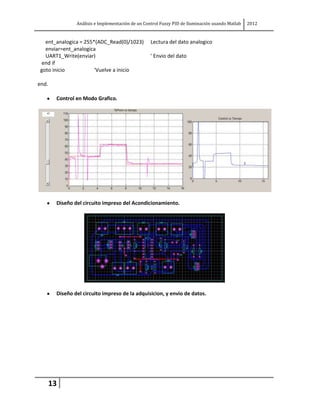Análisis e Implementación de un Control Fuzzy PID de Iluminación usando Matlab   2012


   ent_analogica = 255*(ADC_Read(0)/1023)          Lectura del dato analogico
   enviar=ent_analogica
   UART1_Write(enviar)                             ' Envio del dato
 end if
 goto inicio           'Vuelve a inicio

end.

        Control en Modo Grafico.




        Diseño del circuito impreso del Acondicionamiento.




        Diseño del circuito impreso de la adquisicion, y envio de datos.




       13
 