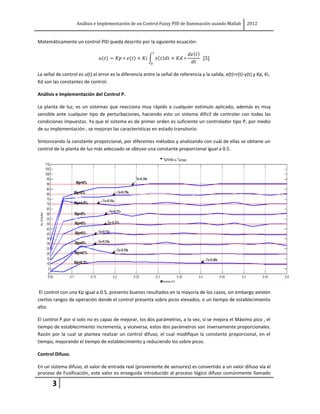 Análisis e Implementación de un Control Fuzzy PID de Iluminación usando Matlab          2012


Matemáticamente un control PID queda descrito por la siguiente ecuación:




La señal de control es u(t) el error es la diferencia entre la señal de referencia y la salida, e(t)=r(t)-y(t) y Kp, Ki,
Kd son las constantes de control.

Análisis e Implementación del Control P.

La planta de luz, es un sistemas que reacciona muy rápido a cualquier estimulo aplicado, además es muy
sensible ante cualquier tipo de perturbaciones, haciendo esto un sistema difícil de controlar con todas las
condiciones impuestas. Ya que el sistema es de primer orden es suficiente un controlador tipo P, por medio
de su implementación , se mejoran las características en estado transitorio.

Sintonizando la constante proporcional, por diferentes métodos y analizando con cuál de ellas se obtiene un
control de la planta de luz más adecuado se obtuvo una constante proporcional igual a 0.5.




 El control con una Kp igual a 0.5, presento buenos resultados en la mayoría de los casos, sin embargo existen
ciertos rangos de operación donde el control presenta sobre picos elevados, o un tiempo de establecimiento
alto.

El control P por sí solo no es capaz de mejorar, los dos parámetros, a la vez, si se mejora el Máximo pico , el
tiempo de establecimiento incrementa, y viceversa, estos dos parámetros son inversamente proporcionales.
Razón por la cual se plantea realizar un control difuso, el cual modifique la constante proporcional, en el
tiempo, mejorando el tiempo de establecimiento y reduciendo los sobre picos.

Control Difuso.

En un sistema difuso, el valor de entrada real (proveniente de sensores) es convertido a un valor difuso vía el
proceso de Fusificación, este valor es enseguida introducido al proceso lógico difuso comúnmente llamado

       3
 