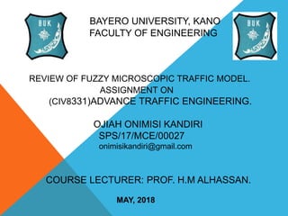 BAYERO UNIVERSITY, KANO
FACULTY OF ENGINEERING
REVIEW OF FUZZY MICROSCOPIC TRAFFIC MODEL.
ASSIGNMENT ON
(CIV8331)ADVANCE TRAFFIC ENGINEERING.
OJIAH ONIMISI KANDIRI
SPS/17/MCE/00027
onimisikandiri@gmail.com
COURSE LECTURER: PROF. H.M ALHASSAN.
MAY, 2018
 