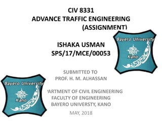 CIV 8331
ADVANCE TRAFFIC ENGINEERING
(ASSIGNMENT)
ISHAKA USMAN
SPS/17/MCE/00053
SUBMITTED TO
PROF. H. M. ALHASSAN
DEPARTMENT OF CIVIL ENGINEERING
FACULTY OF ENGINEERING
BAYERO UNIVERSTY, KANO
MAY, 2018
 