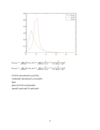 6
𝜇 𝐹∪𝐺∪𝐻 = max
𝑥∈[0,10]
{ 𝜇 𝐹 , 𝜇 𝐺 , 𝜇 𝐻 } = max
𝑥∈[0,10]
{
𝑥
𝑥 + 2
, 𝑒−𝑥,
1
1 + 10 (𝑥 − 2)2}
𝜇 𝐹∩𝐺∩𝐻 = min
𝑥∈[0,10]
{ 𝜇 𝐹 , 𝜇 𝐺 , 𝜇 𝐻 } = min
𝑥∈[0,10]
{
𝑥
𝑥 + 2
, 𝑒−𝑥,
1
1 + 10 (𝑥 − 2)2}
FUGUH=max(subs(muF,x,xx),GUH);
FandGandH=min(subs(muF,x,xx),GandH);
figure
plot(xx,FUGUH,xx,FandGandH)
legend('FcupGcupH','FcapHcapG')
 