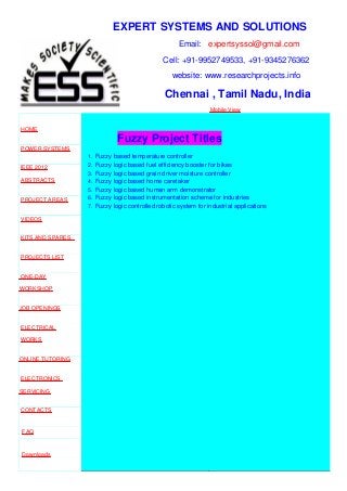EXPERT SYSTEMS AND SOLUTIONS
Email: expertsyssol@gmail.com
Cell: +91-9952749533, +91-9345276362
website: www.researchprojects.info
Chennai , Tamil Nadu, India
Mobile View
HOME
POWER SYSTEMS
IEEE 2012
ABSTRACTS
PROJECT AREAS
VIDEOS
KITS AND SPARES
PROJECTS LIST
ONE-DAY
WORKSHOP
JOB OPENINGS
ELECTRICAL
WORKS
ONLINE TUTORING
ELECTRONICS
SERVICING
CONTACTS
FAQ
Downloads
Part Time B.E
Fuzzy Project Titles
1. Fuzzy based temperature controller
2. Fuzzy logic based fuel efficiency booster for bikes
3. Fuzzy logic based grain driver moisture controller
4. Fuzzy logic based home caretaker
5. Fuzzy logic based human arm demonstrator
6. Fuzzy logic based instrumentation scheme for industries
7. Fuzzy logic controlled robotic system for industrial applications
 