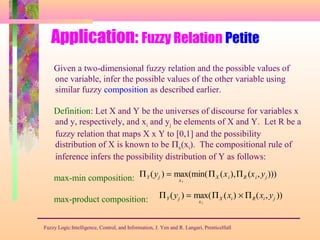 Application: Fuzzy Relation Petite
Fuzzy Logic:Intelligence, Control, and Information, J. Yen and R. Langari, PrenticeHall
Given a two-dimensional fuzzy relation and the possible values of
one variable, infer the possible values of the other variable using
similar fuzzy composition as described earlier.
Definition: Let X and Y be the universes of discourse for variables x
and y, respectively, and xi and yj be elements of X and Y. Let R be a
fuzzy relation that maps X x Y to [0,1] and the possibility
distribution of X is known to be Πx(xi). The compositional rule of
inference infers the possibility distribution of Y as follows:
max-min composition:
max-product composition:
ΠY (yj ) = max
xi
(min(ΠX (xi),ΠR (xi, yj )))
ΠY (yj ) = max
xi
(ΠX (xi) × ΠR(xi, yj ))
 