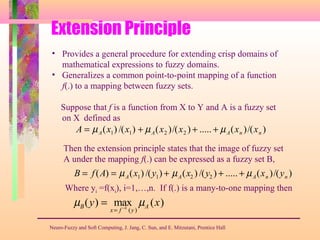 Extension Principle
Neuro-Fuzzy and Soft Computing, J. Jang, C. Sun, and E. Mitzutani, Prentice Hall
• Provides a general procedure for extending crisp domains of
mathematical expressions to fuzzy domains.
• Generalizes a common point-to-point mapping of a function
f(.) to a mapping between fuzzy sets.
Suppose that f is a function from X to Y and A is a fuzzy set
on X defined as
A = µA(x1) /(x1) + µA(x2 )/(x2 ) + ..... + µA(xn )/(xn )
Then the extension principle states that the image of fuzzy set
A under the mapping f(.) can be expressed as a fuzzy set B,
B = f(A) = µA(x1) /(y1) + µA(x2 ) /(y2 ) + ..... + µA(xn )/(yn )
Where yi =f(xi), i=1,…,n. If f(.) is a many-to-one mapping then
µB(y) = max
x= f −1
(y)
µA (x)
 