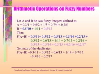 Arithmetic Operations on Fuzzy Numbers
Fuzzy Logic:Intelligence, Control, and Information, J. Yen and R. Langari, PrenticeHall
Let A and B be two fuzzy integers defined as
A = 0.3/1 + 0.6/2 + 1/3 + 0.7/4 + 0.2/5
B = 0.5/10 + 1/11 + 0.5/12
Then
F(A+B) = 0.3/11+ 0.5/12 + 0.5/13 + 0.5/14 +0.2/15 +
0.3/12 + 0.6/13 + 1/14 + 0.7/15 + 0.2/16 +
0.3/13 + 0.5/14 + 0.5/15 + 0.5/16 +0.2/17
Get max of the duplicates,
F(A+B) =0.3/11 + 0.5/12 + 0.6/13 + 1/14 + 0.7/15
+0.5/16 + 0.2/17
 
