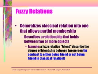 Fuzzy Relations
• Generalizes classical relation into one
that allows partial membership
– Describes a relationship that holds
between two or more objects
• Example: a fuzzy relation “Friend” describe the
degree of friendship between two person (in
contrast to either being friend or not being
friend in classical relation!)
Fuzzy Logic:Intelligence, Control, and Information, J. Yen and R. Langari, PrenticeHall
 