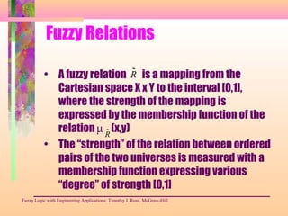 Fuzzy Relations
• A fuzzy relation is a mapping from the
Cartesian space X x Y to the interval [0,1],
where the strength of the mapping is
expressed by the membership function of the
relation µ (x,y)
• The “strength” of the relation between ordered
pairs of the two universes is measured with a
membership function expressing various
“degree” of strength [0,1]
Fuzzy Logic with Engineering Applications: Timothy J. Ross, McGraw-Hill
˜R
˜R
 