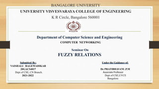 BANGALORE UNIVERSITY
UNIVERSITY VISVESVARAYA COLLEGE OF ENGINEERING
K R Circle, Bangalore 560001
Department of Computer Science and Engineering
COMPUTER NETWORKING
Seminar On
FUZZY RELATIONS
Submitted By:
VAISHALI BAGEWADIKAR
20GACS4017
Dept of CSE, CN Branch.
2021-2022
Under the Guidance of:
Dr. PRATIBHAVANI .P.M
Associate Professor
Dept of CSE,UVCE
Bangalore
 