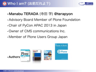 Who I am? (お前だれよ？)
©2013 CMScom info@cmscom.jp
•Manabu TERADA (寺田 学) @terapyon
•Advisory Board Member of Plone Foundation
...