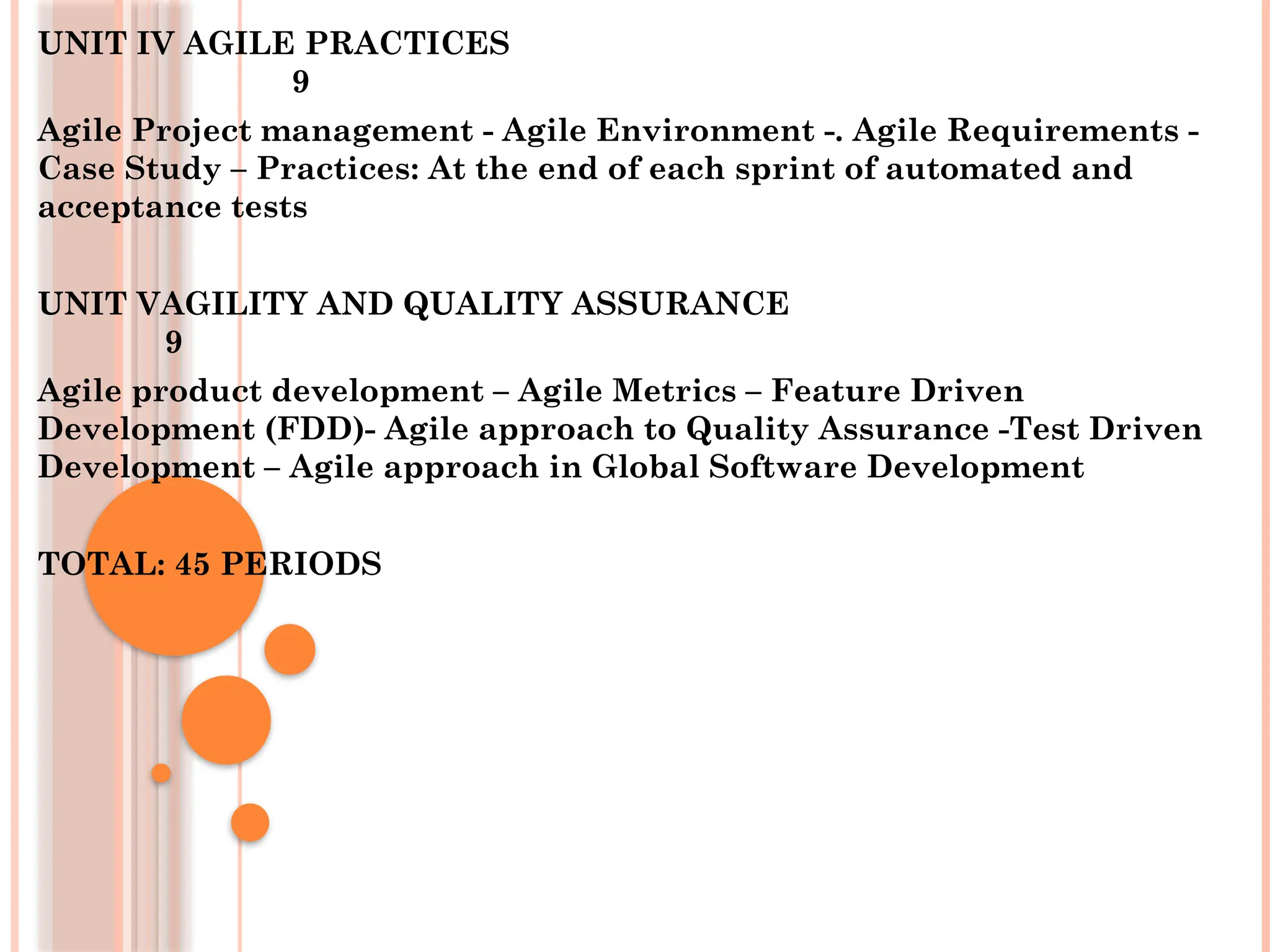 UNIT IV AGILE PRACTICES
9
Agile Project management - Agile Environment -. Agile Requirements -
Case Study – Practices: At the end of each sprint of automated and
acceptance tests
UNIT VAGILITY AND QUALITY ASSURANCE
9
Agile product development – Agile Metrics – Feature Driven
Development (FDD)- Agile approach to Quality Assurance -Test Driven
Development – Agile approach in Global Software Development
TOTAL: 45 PERIODS
 