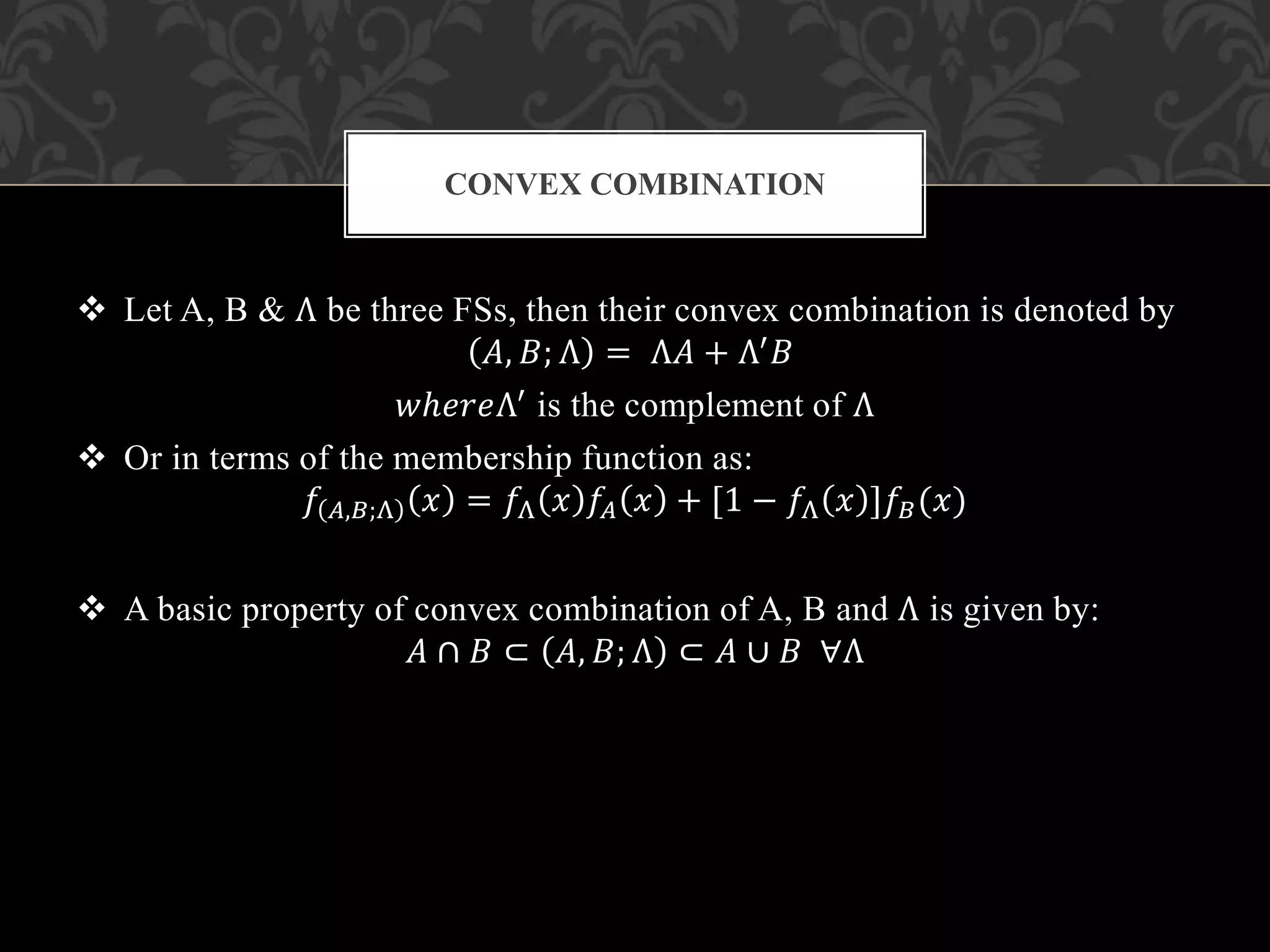  Let A, B & Λ be three FSs, then their convex combination is denoted by
𝐴, 𝐵; Λ = Λ𝐴 + Λ′ 𝐵
𝑤ℎ𝑒𝑟𝑒Λ′ is the complement of Λ
 Or in terms of the membership function as:
𝑓 𝐴,𝐵;Λ 𝑥 = 𝑓Λ 𝑥 𝑓𝐴 𝑥 + [1 − 𝑓Λ 𝑥 ]𝑓𝐵(𝑥)
 A basic property of convex combination of A, B and Λ is given by:
𝐴 ∩ 𝐵 ⊂ 𝐴, 𝐵; Λ ⊂ 𝐴 ∪ 𝐵 ∀Λ
CONVEX COMBINATION
 