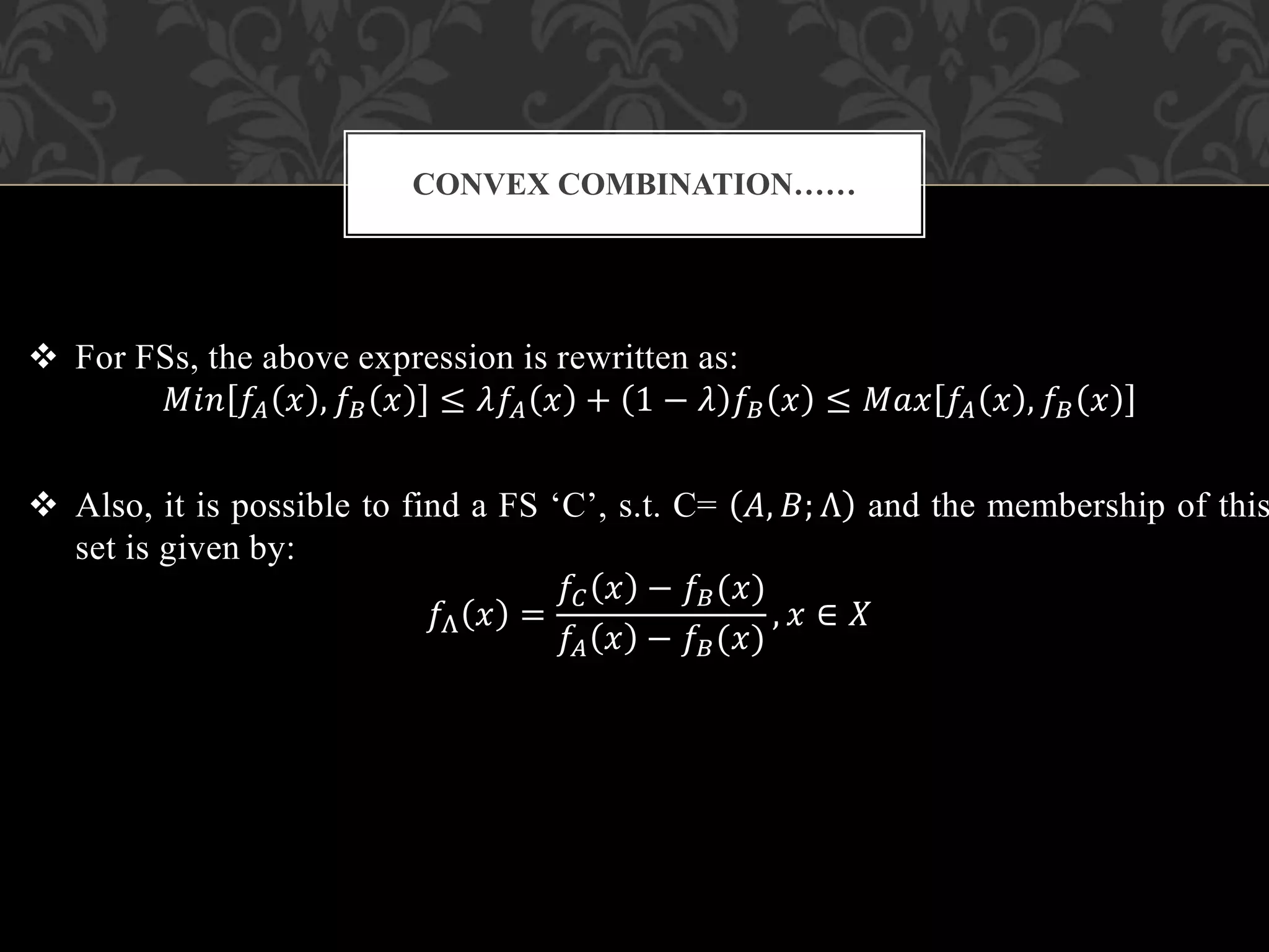  For FSs, the above expression is rewritten as:
𝑀𝑖𝑛 𝑓𝐴 𝑥 , 𝑓𝐵 𝑥 ≤ 𝜆𝑓𝐴 𝑥 + 1 − 𝜆 𝑓𝐵 𝑥 ≤ 𝑀𝑎𝑥 𝑓𝐴 𝑥 , 𝑓𝐵 𝑥
 Also, it is possible to find a FS ‘C’, s.t. C= 𝐴, 𝐵; Λ and the membership of this
set is given by:
𝑓Λ 𝑥 =
𝑓𝐶 𝑥 − 𝑓𝐵(𝑥)
𝑓𝐴 𝑥 − 𝑓𝐵(𝑥)
, 𝑥 ∈ 𝑋
CONVEX COMBINATION……
 