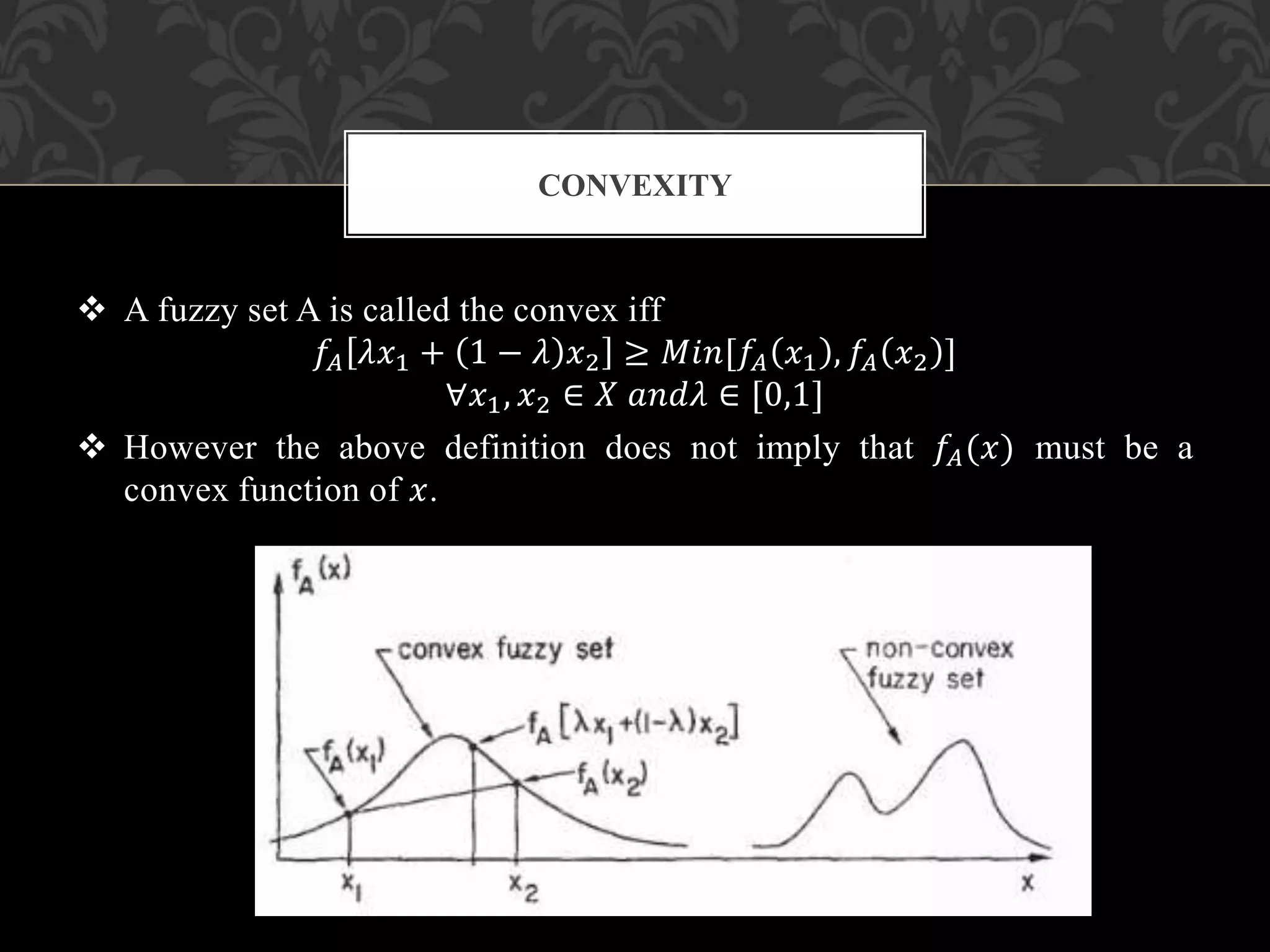  A fuzzy set A is called the convex iff
𝑓𝐴 𝜆𝑥1 + 1 − 𝜆 𝑥2 ≥ 𝑀𝑖𝑛[𝑓𝐴 𝑥1 , 𝑓𝐴 𝑥2 ]
∀𝑥1, 𝑥2 ∈ 𝑋 𝑎𝑛𝑑𝜆 ∈ [0,1]
 However the above definition does not imply that 𝑓𝐴(𝑥) must be a
convex function of 𝑥.
CONVEXITY
 