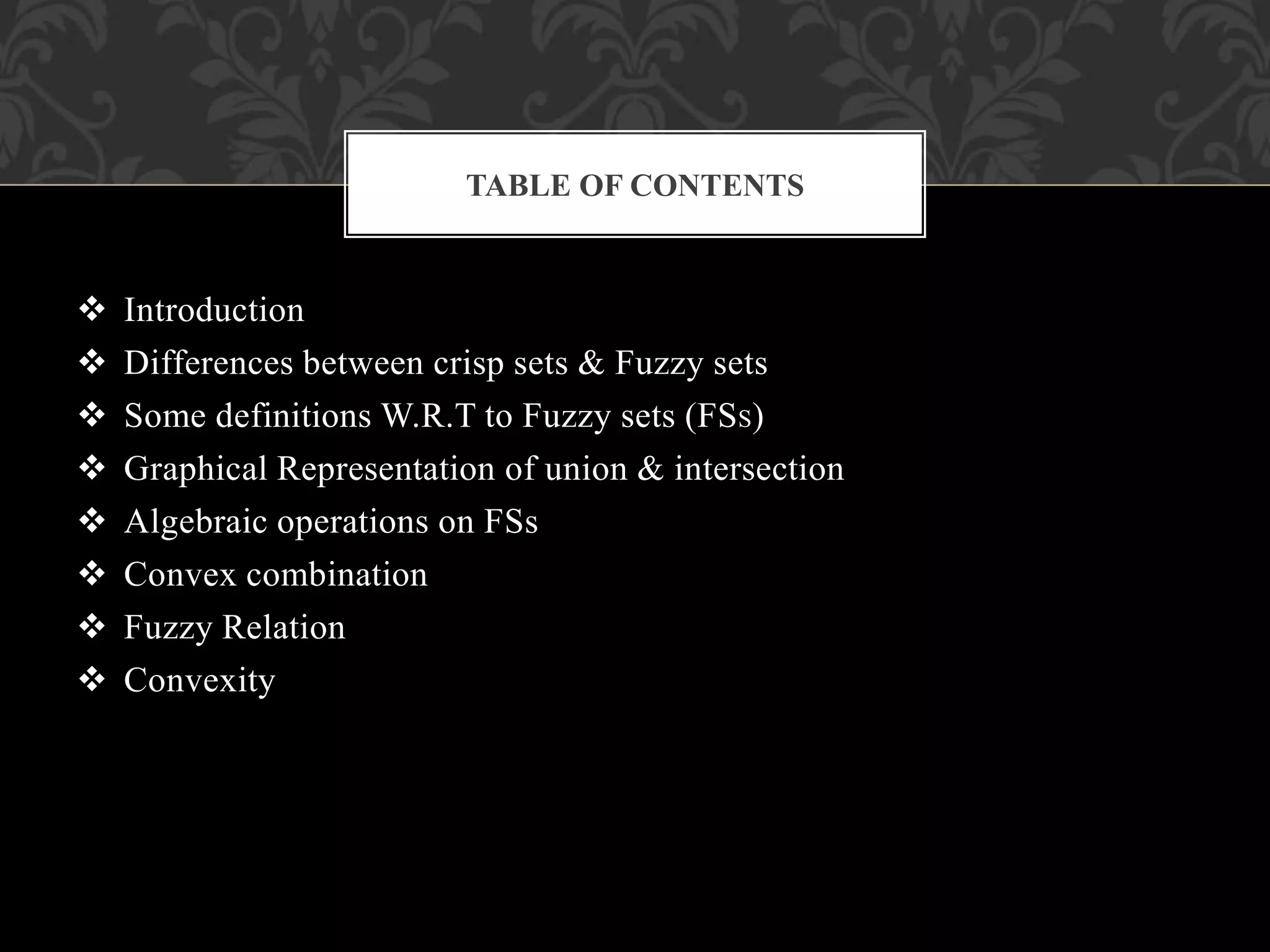  Introduction
 Differences between crisp sets & Fuzzy sets
 Some definitions W.R.T to Fuzzy sets (FSS)
 Graphical Representation of union & intersection
 Algebraic operations on FSs
 Convex combination
 Fuzzy Relation
 Convexity
TABLE OF CONTENTS
 