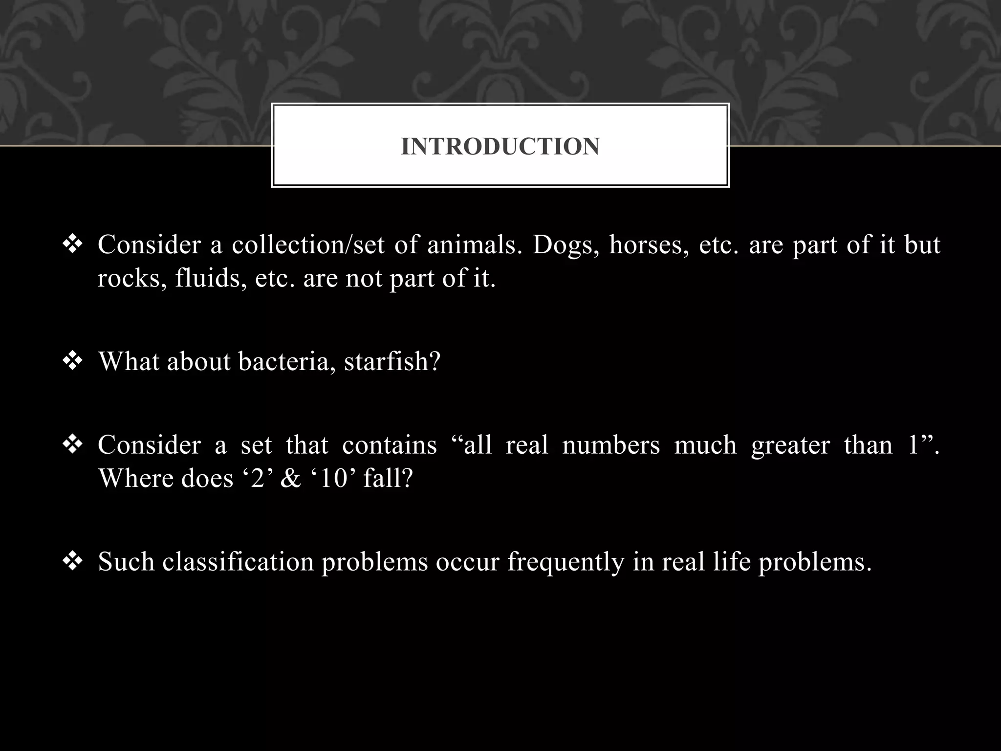  Consider a collection/set of animals. Dogs, horses, etc. are part of it but
rocks, fluids, etc. are not part of it.
 What about bacteria, starfish?
 Consider a set that contains “all real numbers much greater than 1”.
Where does ‘2’ & ‘10’ fall?
 Such classification problems occur frequently in real life problems.
INTRODUCTION
 