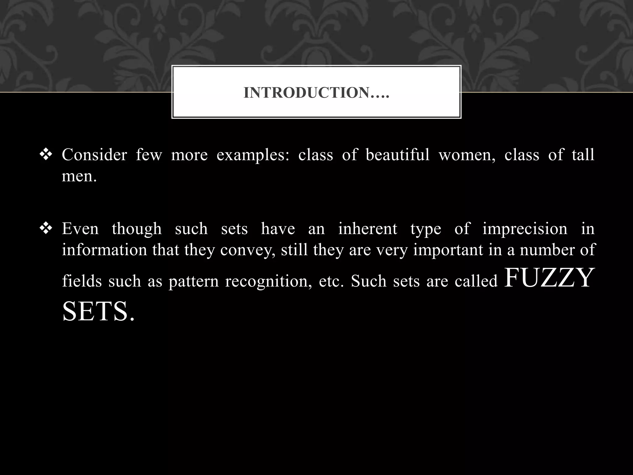  Consider few more examples: class of beautiful women, class of tall
men.
 Even though such sets have an inherent type of imprecision in
information that they convey, still they are very important in a number of
fields such as pattern recognition, etc. Such sets are called FUZZY
SETS.
INTRODUCTION….
 