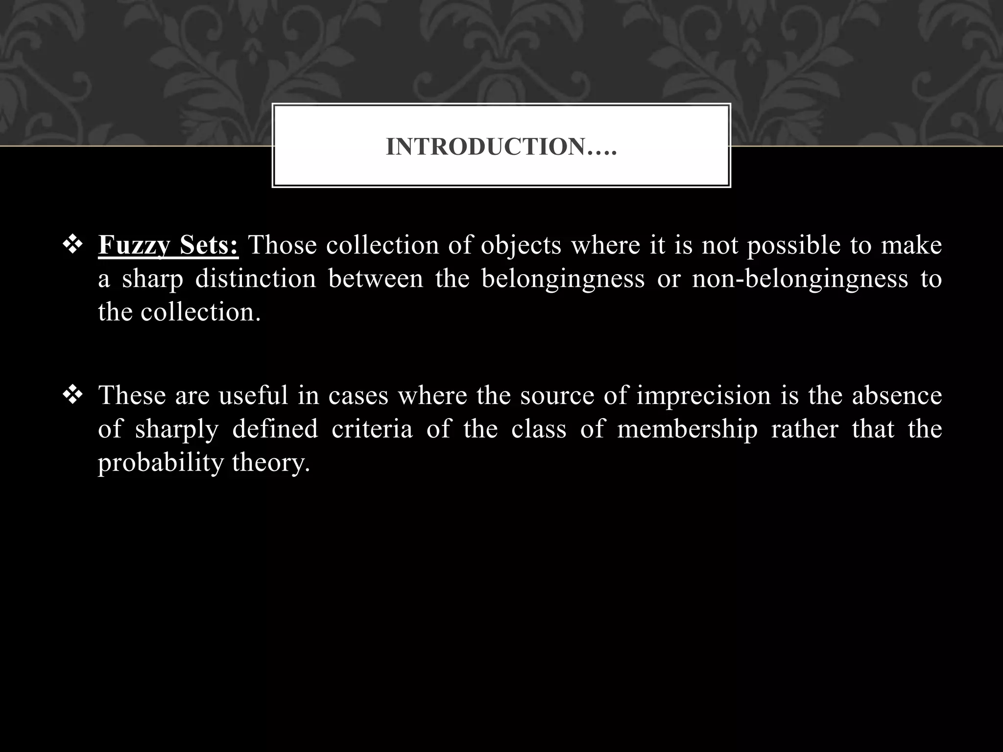  Fuzzy Sets: Those collection of objects where it is not possible to make
a sharp distinction between the belongingness or non-belongingness to
the collection.
 These are useful in cases where the source of imprecision is the absence
of sharply defined criteria of the class of membership rather that the
probability theory.
INTRODUCTION….
 