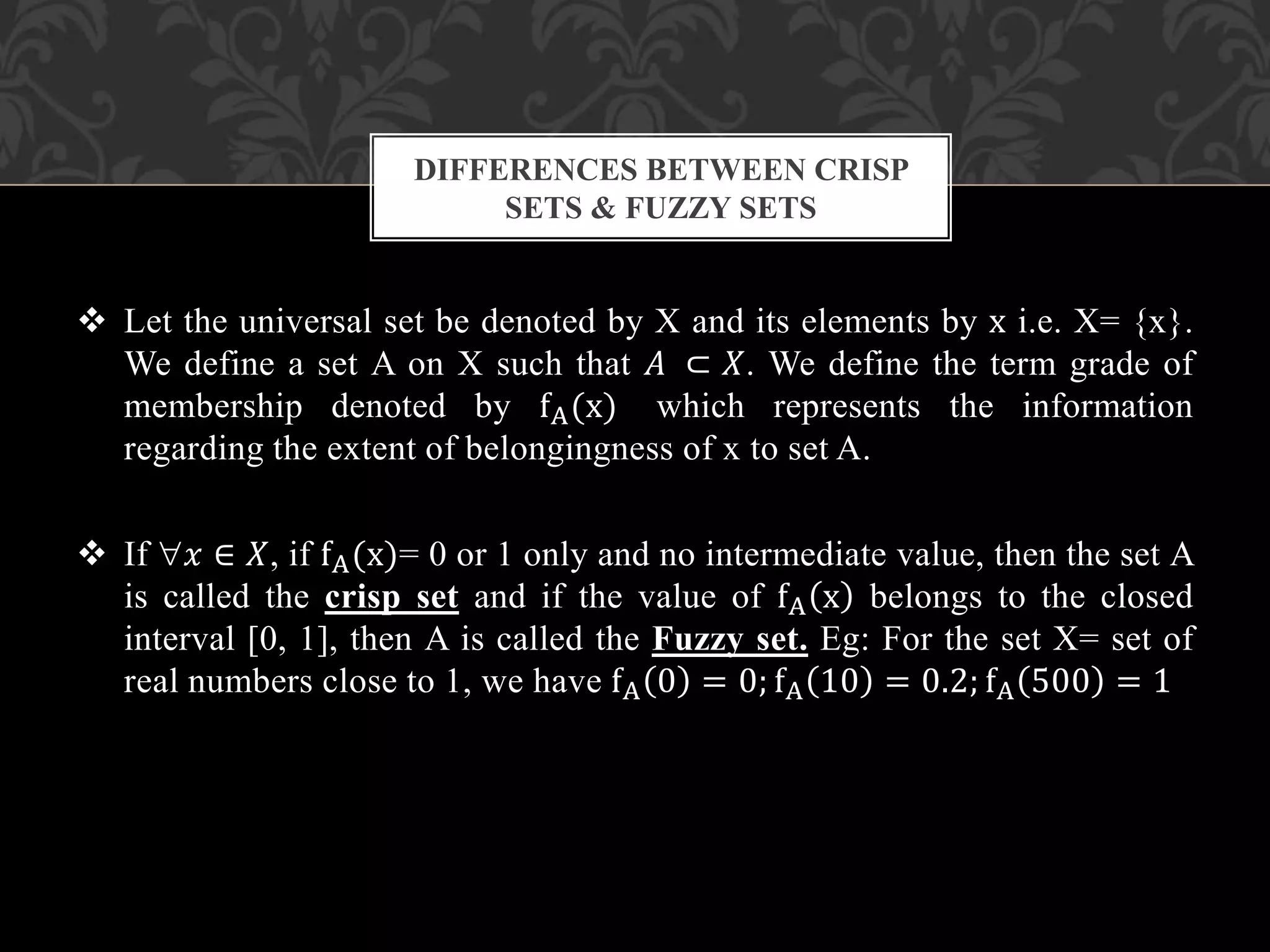  Let the universal set be denoted by X and its elements by x i.e. X= {x}.
We define a set A on X such that 𝐴 ⊂ 𝑋. We define the term grade of
membership denoted by fA(x) which represents the information
regarding the extent of belongingness of x to set A.
 If 𝑥 ∈ 𝑋, if fA(x)= 0 or 1 only and no intermediate value, then the set A
is called the crisp set and if the value of fA x belongs to the closed
interval [0, 1], then A is called the Fuzzy set. Eg: For the set X= set of
real numbers close to 1, we have fA 0 = 0; fA 10 = 0.2; fA 500 = 1
DIFFERENCES BETWEEN CRISP
SETS & FUZZY SETS
 