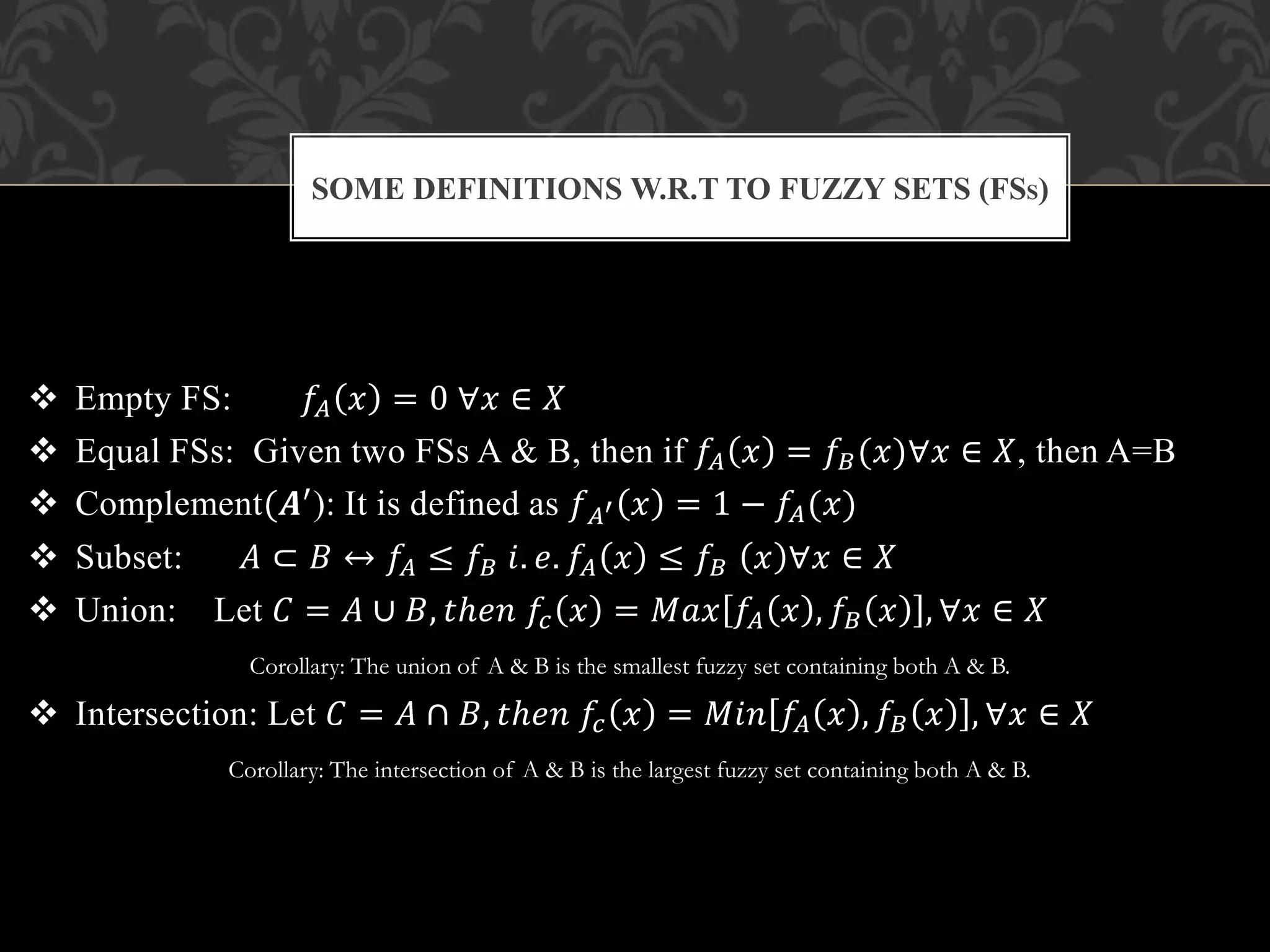  Empty FS: 𝑓𝐴 𝑥 = 0 ∀𝑥 ∈ 𝑋
 Equal FSs: Given two FSs A & B, then if 𝑓𝐴 𝑥 = 𝑓𝐵(𝑥)∀𝑥 ∈ 𝑋, then A=B
 Complement(𝑨′): It is defined as 𝑓 𝐴′ 𝑥 = 1 − 𝑓𝐴(𝑥)
 Subset: 𝐴 ⊂ 𝐵 ↔ 𝑓𝐴 ≤ 𝑓𝐵 𝑖. 𝑒. 𝑓𝐴 𝑥 ≤ 𝑓𝐵 𝑥 ∀𝑥 ∈ 𝑋
 Union: Let 𝐶 = 𝐴 ∪ 𝐵, 𝑡ℎ𝑒𝑛 𝑓𝑐 𝑥 = 𝑀𝑎𝑥 𝑓𝐴 𝑥 , 𝑓𝐵 𝑥 , ∀𝑥 ∈ 𝑋
Corollary: The union of A & B is the smallest fuzzy set containing both A & B.
 Intersection: Let 𝐶 = 𝐴 ∩ 𝐵, 𝑡ℎ𝑒𝑛 𝑓𝑐 𝑥 = 𝑀𝑖𝑛 𝑓𝐴 𝑥 , 𝑓𝐵 𝑥 , ∀𝑥 ∈ 𝑋
Corollary: The intersection of A & B is the largest fuzzy set containing both A & B.
SOME DEFINITIONS W.R.T TO FUZZY SETS (FSS)
 