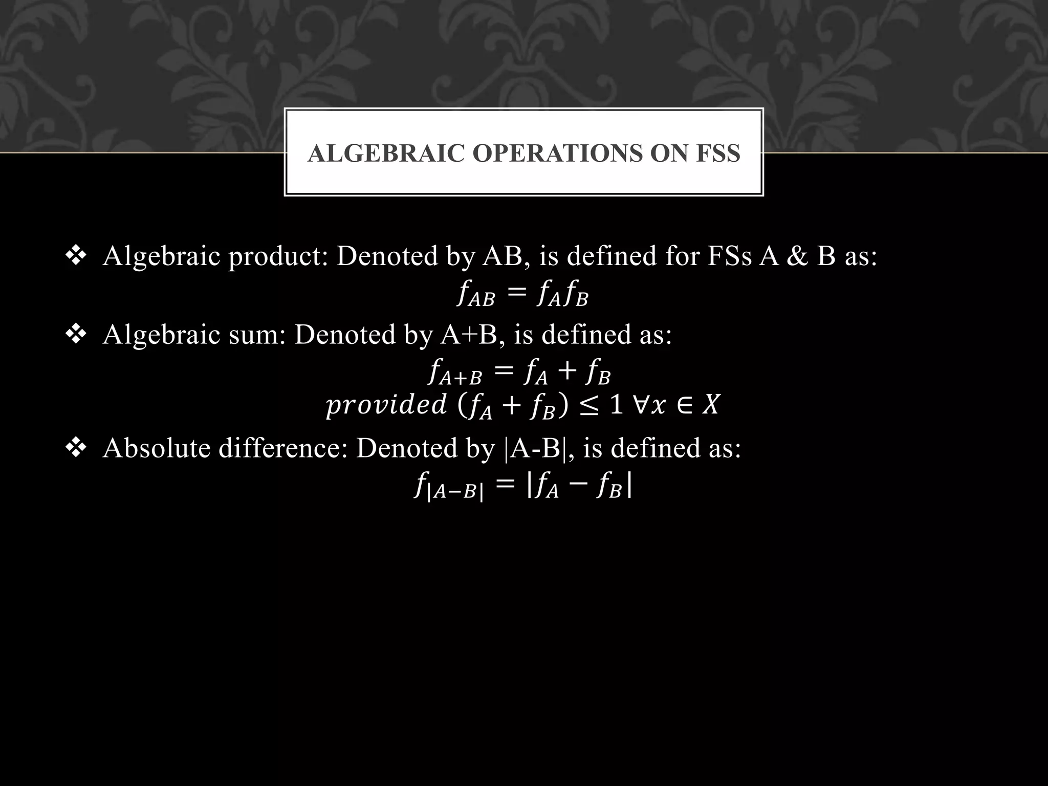  Algebraic product: Denoted by AB, is defined for FSs A & B as:
𝑓𝐴𝐵 = 𝑓𝐴 𝑓𝐵
 Algebraic sum: Denoted by A+B, is defined as:
𝑓𝐴+𝐵 = 𝑓𝐴 + 𝑓𝐵
𝑝𝑟𝑜𝑣𝑖𝑑𝑒𝑑 𝑓𝐴 + 𝑓𝐵 ≤ 1 ∀𝑥 ∈ 𝑋
 Absolute difference: Denoted by |A-B|, is defined as:
𝑓|𝐴−𝐵| = |𝑓𝐴 − 𝑓𝐵|
ALGEBRAIC OPERATIONS ON FSS
 