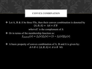  Let A, B & Λ be three FSs, then their convex combination is denoted by
𝐴, 𝐵; Λ = Λ𝐴 + Λ′ 𝐵
𝑤ℎ𝑒𝑟𝑒Λ′ is the complement of Λ
 Or in terms of the membership function as:
𝑓 𝐴,𝐵;Λ 𝑥 = 𝑓Λ 𝑥 𝑓𝐴 𝑥 + [1 − 𝑓Λ 𝑥 ]𝑓𝐵(𝑥)
 A basic property of convex combination of A, B and Λ is given by:
𝐴 ∩ 𝐵 ⊂ 𝐴, 𝐵; Λ ⊂ 𝐴 ∪ 𝐵 ∀Λ
CONVEX COMBINATION
 