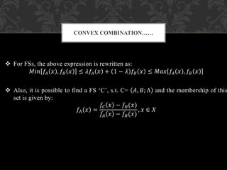  For FSs, the above expression is rewritten as:
𝑀𝑖𝑛 𝑓𝐴 𝑥 , 𝑓𝐵 𝑥 ≤ 𝜆𝑓𝐴 𝑥 + 1 − 𝜆 𝑓𝐵 𝑥 ≤ 𝑀𝑎𝑥 𝑓𝐴 𝑥 , 𝑓𝐵 𝑥
 Also, it is possible to find a FS ‘C’, s.t. C= 𝐴, 𝐵; Λ and the membership of this
set is given by:
𝑓Λ 𝑥 =
𝑓𝐶 𝑥 − 𝑓𝐵(𝑥)
𝑓𝐴 𝑥 − 𝑓𝐵(𝑥)
, 𝑥 ∈ 𝑋
CONVEX COMBINATION……
 