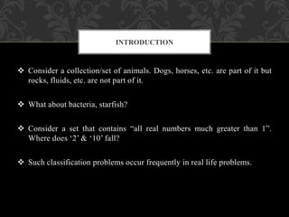  Consider a collection/set of animals. Dogs, horses, etc. are part of it but
rocks, fluids, etc. are not part of it.
 What about bacteria, starfish?
 Consider a set that contains “all real numbers much greater than 1”.
Where does ‘2’ & ‘10’ fall?
 Such classification problems occur frequently in real life problems.
INTRODUCTION
 