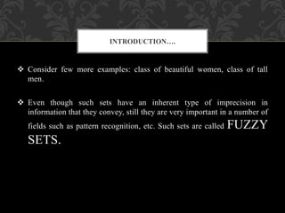  Consider few more examples: class of beautiful women, class of tall
men.
 Even though such sets have an inherent type of imprecision in
information that they convey, still they are very important in a number of
fields such as pattern recognition, etc. Such sets are called FUZZY
SETS.
INTRODUCTION….
 