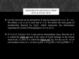  Let the universal set be denoted by X and its elements by x i.e. X= {x}.
We define a set A on X such that 𝐴 ⊂ 𝑋. We define the term grade of
membership denoted by fA(x) which represents the information
regarding the extent of belongingness of x to set A.
 If 𝑥 ∈ 𝑋, if fA(x)= 0 or 1 only and no intermediate value, then the set A
is called the crisp set and if the value of fA x belongs to the closed
interval [0, 1], then A is called the Fuzzy set. Eg: For the set X= set of
real numbers close to 1, we have fA 0 = 0; fA 10 = 0.2; fA 500 = 1
DIFFERENCES BETWEEN CRISP
SETS & FUZZY SETS
 