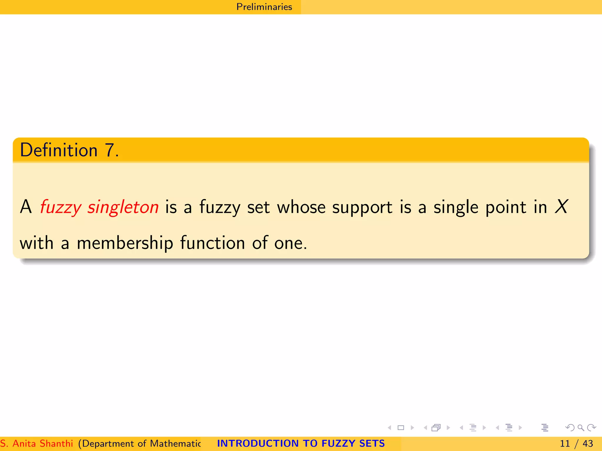Preliminaries
Deﬁnition 7.
A fuzzy singleton is a fuzzy set whose support is a single point in X
with a membership function of one.
S. Anita Shanthi (Department of Mathematics, Annamalai University, Annamalainagar-608002,Tamilnadu, India. E-mail : shanthi.anita@INTRODUCTION TO FUZZY SETS 11 / 43
 