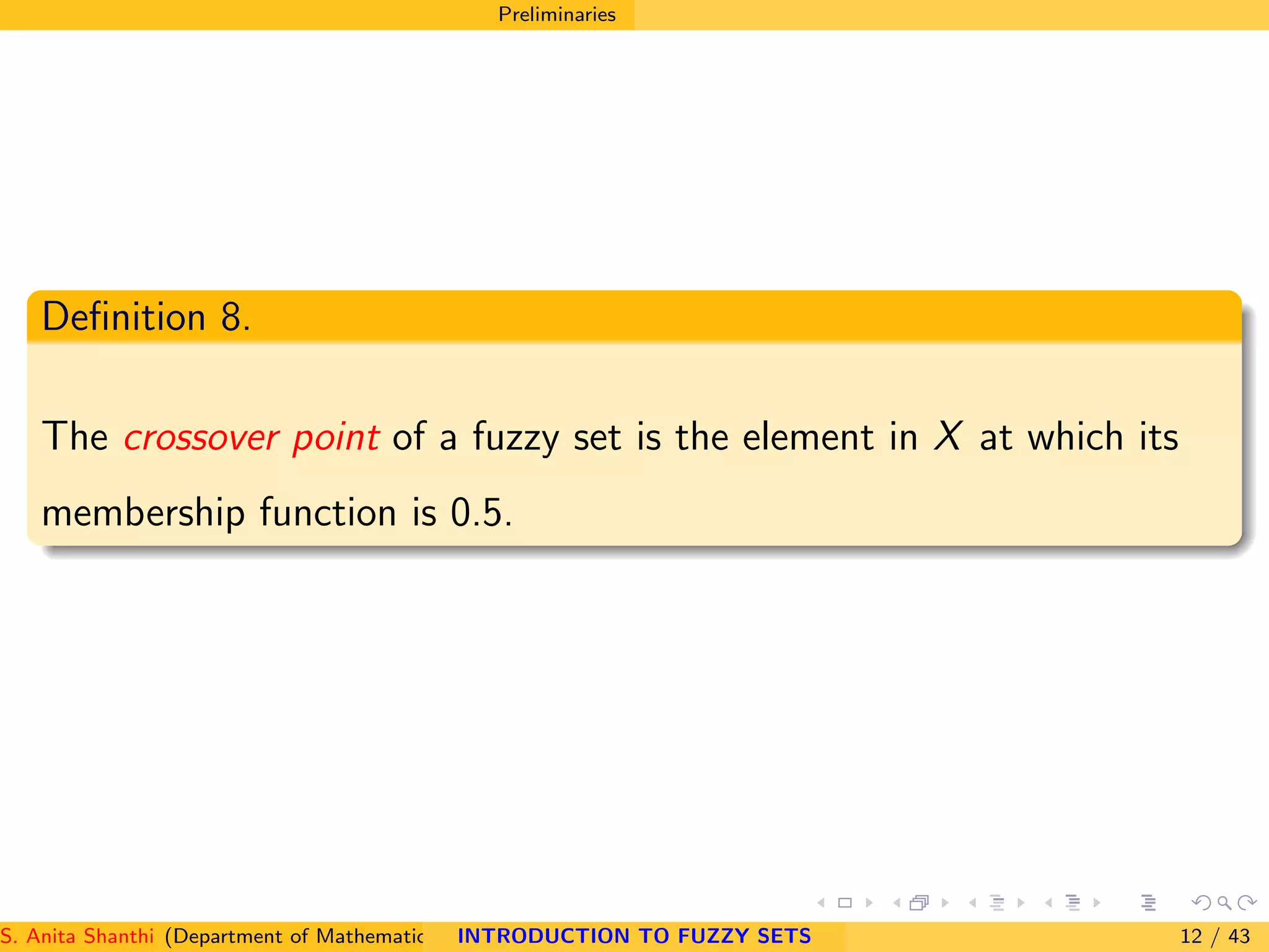 Preliminaries
Deﬁnition 8.
The crossover point of a fuzzy set is the element in X at which its
membership function is 0.5.
S. Anita Shanthi (Department of Mathematics, Annamalai University, Annamalainagar-608002,Tamilnadu, India. E-mail : shanthi.anita@INTRODUCTION TO FUZZY SETS 12 / 43
 