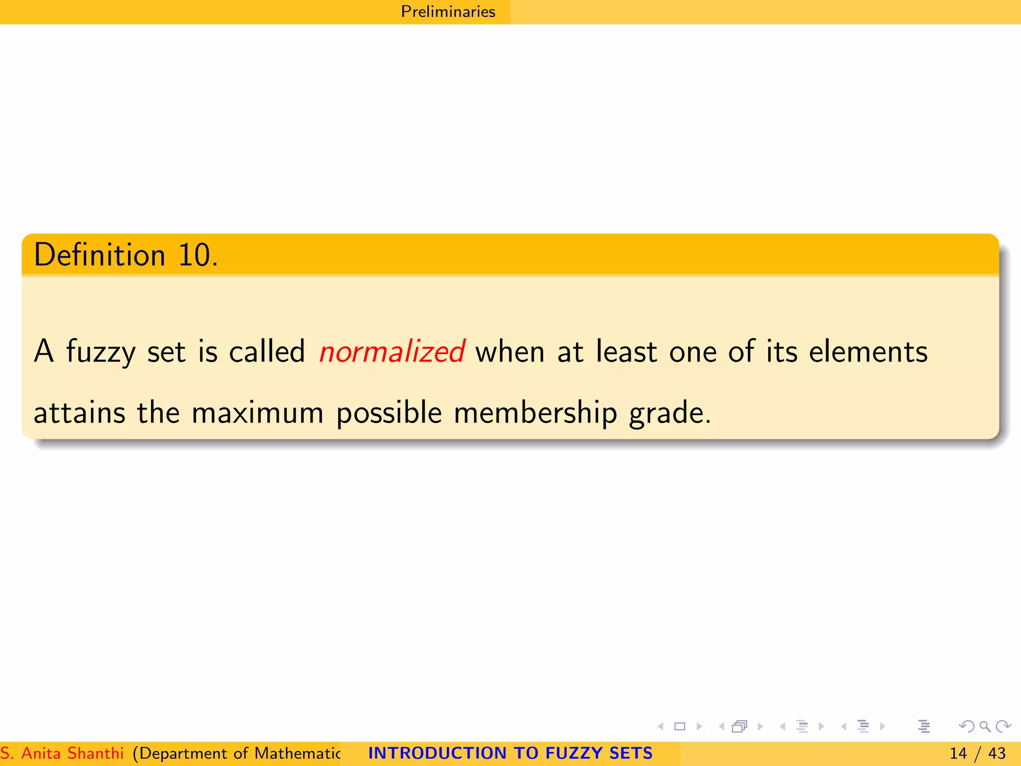 Preliminaries
Deﬁnition 10.
A fuzzy set is called normalized when at least one of its elements
attains the maximum possible membership grade.
S. Anita Shanthi (Department of Mathematics, Annamalai University, Annamalainagar-608002,Tamilnadu, India. E-mail : shanthi.anita@INTRODUCTION TO FUZZY SETS 14 / 43
 