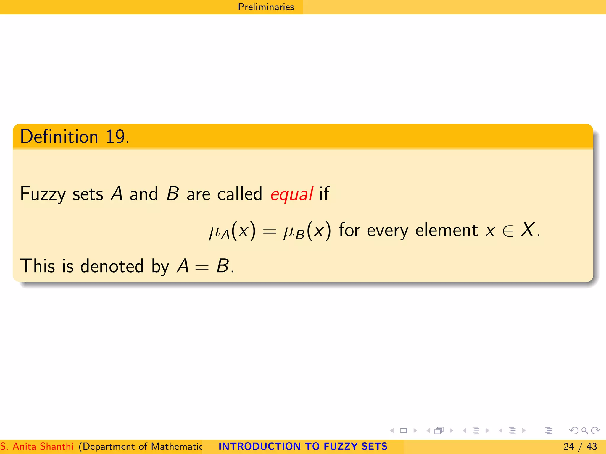 Preliminaries
Deﬁnition 19.
Fuzzy sets A and B are called equal if
µA(x) = µB(x) for every element x ∈ X.
This is denoted by A = B.
S. Anita Shanthi (Department of Mathematics, Annamalai University, Annamalainagar-608002,Tamilnadu, India. E-mail : shanthi.anita@INTRODUCTION TO FUZZY SETS 24 / 43
 