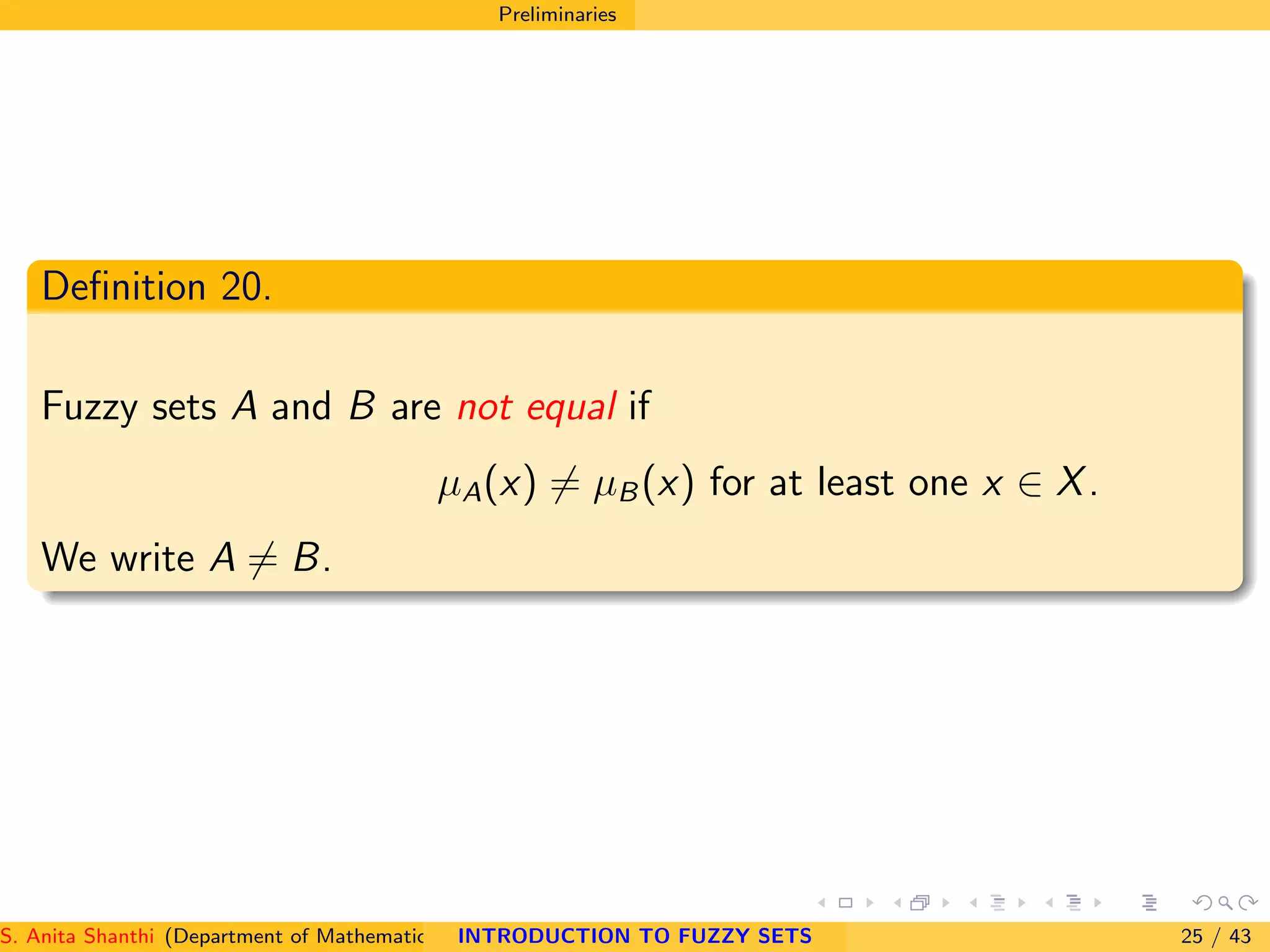 Preliminaries
Deﬁnition 20.
Fuzzy sets A and B are not equal if
µA(x) = µB(x) for at least one x ∈ X.
We write A = B.
S. Anita Shanthi (Department of Mathematics, Annamalai University, Annamalainagar-608002,Tamilnadu, India. E-mail : shanthi.anita@INTRODUCTION TO FUZZY SETS 25 / 43
 