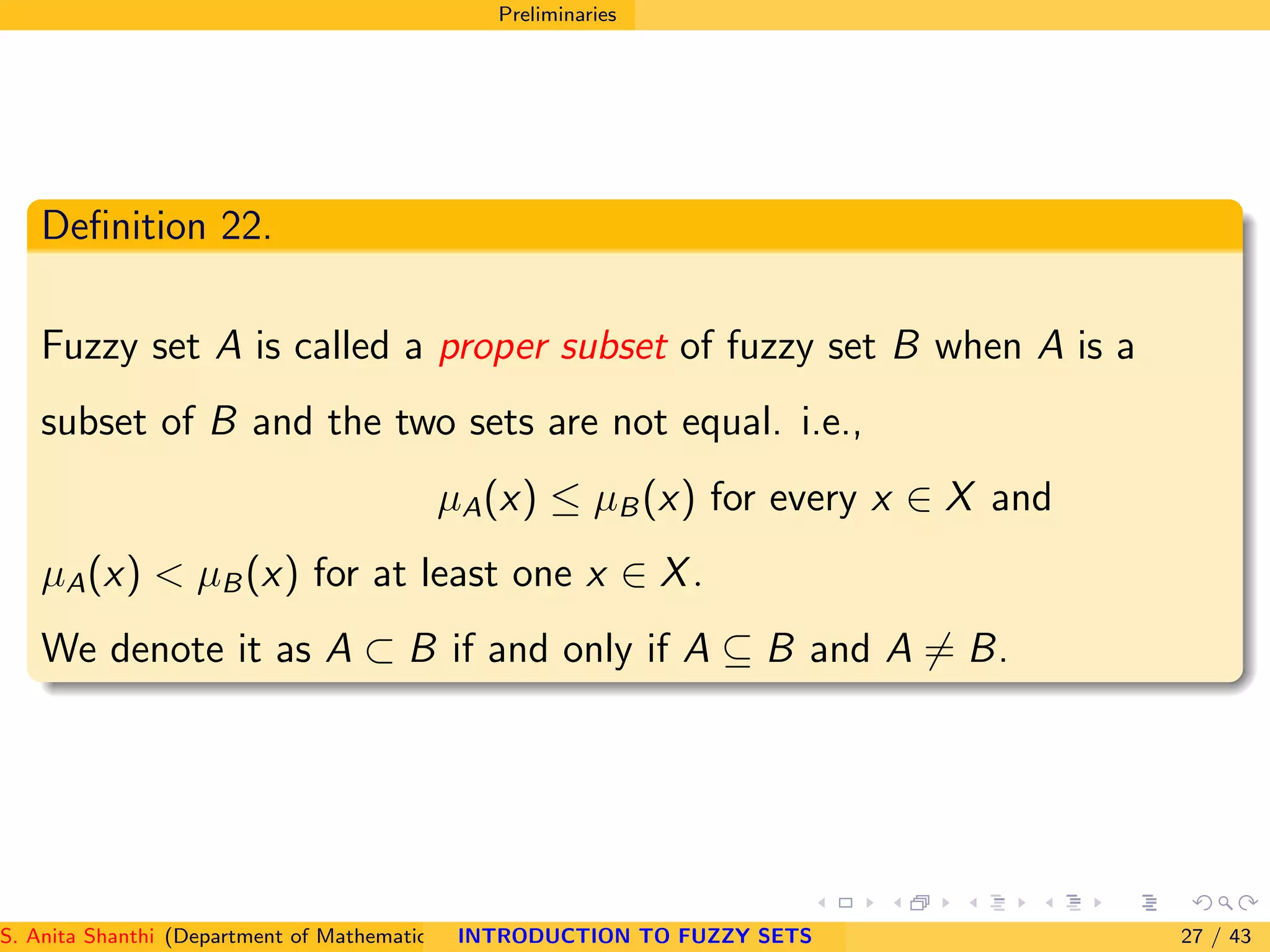 Preliminaries
Deﬁnition 22.
Fuzzy set A is called a proper subset of fuzzy set B when A is a
subset of B and the two sets are not equal. i.e.,
µA(x) ≤ µB(x) for every x ∈ X and
µA(x) < µB(x) for at least one x ∈ X.
We denote it as A ⊂ B if and only if A ⊆ B and A = B.
S. Anita Shanthi (Department of Mathematics, Annamalai University, Annamalainagar-608002,Tamilnadu, India. E-mail : shanthi.anita@INTRODUCTION TO FUZZY SETS 27 / 43
 