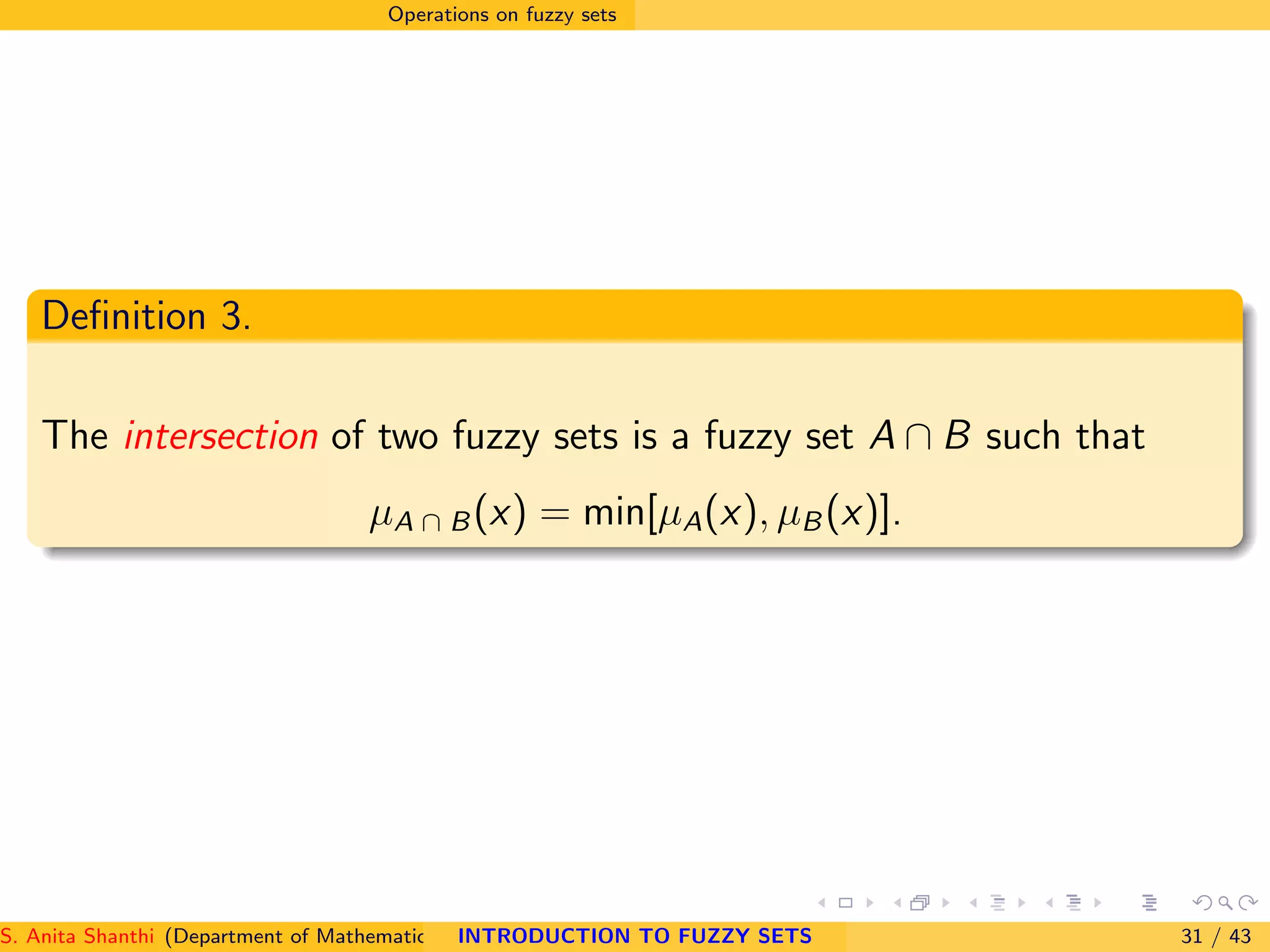Operations on fuzzy sets
Deﬁnition 3.
The intersection of two fuzzy sets is a fuzzy set A ∩ B such that
µA ∩ B(x) = min[µA(x), µB(x)].
S. Anita Shanthi (Department of Mathematics, Annamalai University, Annamalainagar-608002,Tamilnadu, India. E-mail : shanthi.anita@INTRODUCTION TO FUZZY SETS 31 / 43
 