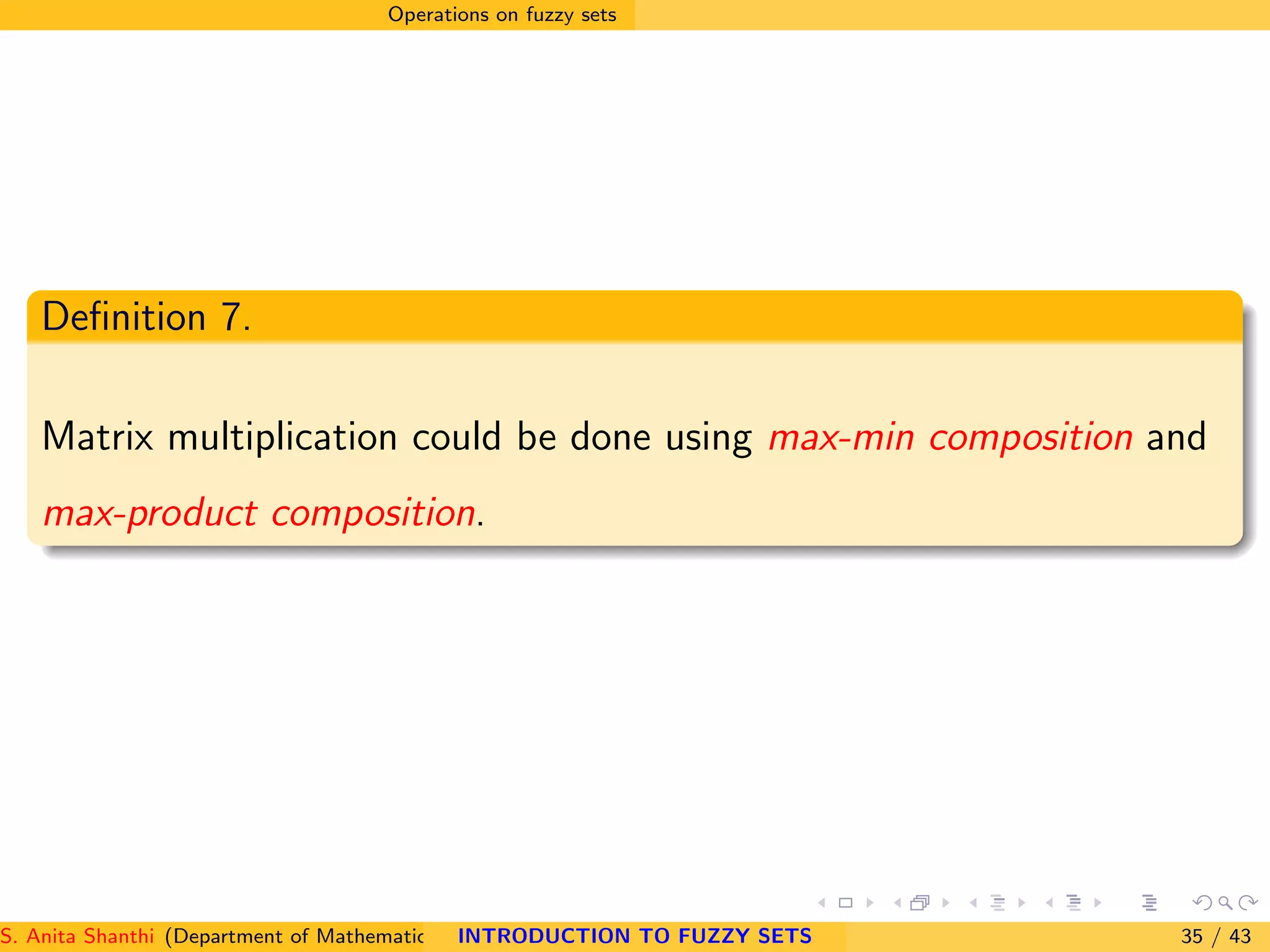 Operations on fuzzy sets
Deﬁnition 7.
Matrix multiplication could be done using max-min composition and
max-product composition.
S. Anita Shanthi (Department of Mathematics, Annamalai University, Annamalainagar-608002,Tamilnadu, India. E-mail : shanthi.anita@INTRODUCTION TO FUZZY SETS 35 / 43
 
