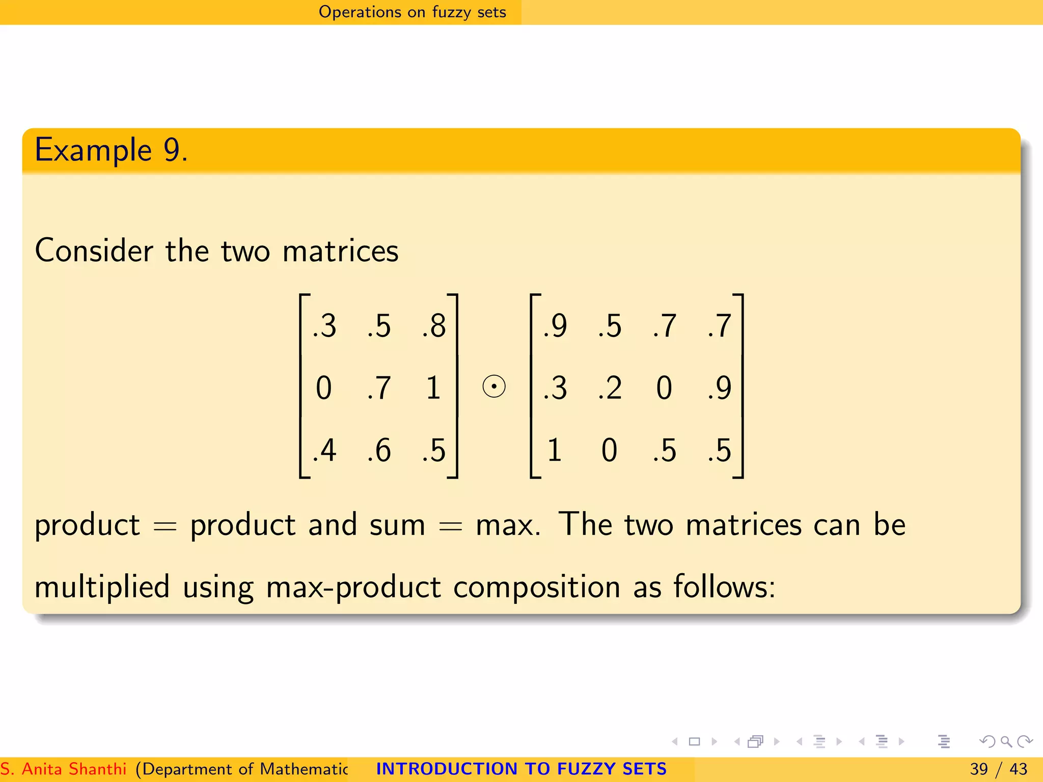 Operations on fuzzy sets
Example 9.
Consider the two matrices





.3 .5 .8
0 .7 1
.4 .6 .5





⊙





.9 .5 .7 .7
.3 .2 0 .9
1 0 .5 .5





product = product and sum = max. The two matrices can be
multiplied using max-product composition as follows:
S. Anita Shanthi (Department of Mathematics, Annamalai University, Annamalainagar-608002,Tamilnadu, India. E-mail : shanthi.anita@INTRODUCTION TO FUZZY SETS 39 / 43
 