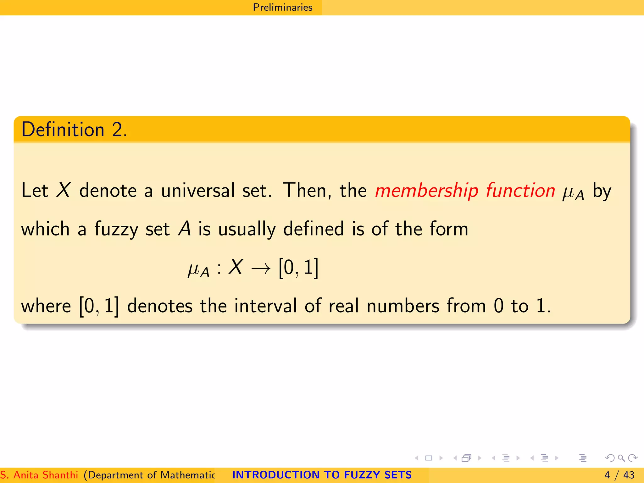 Preliminaries
Deﬁnition 2.
Let X denote a universal set. Then, the membership function µA by
which a fuzzy set A is usually deﬁned is of the form
µA : X → [0, 1]
where [0, 1] denotes the interval of real numbers from 0 to 1.
S. Anita Shanthi (Department of Mathematics, Annamalai University, Annamalainagar-608002,Tamilnadu, India. E-mail : shanthi.anita@INTRODUCTION TO FUZZY SETS 4 / 43
 